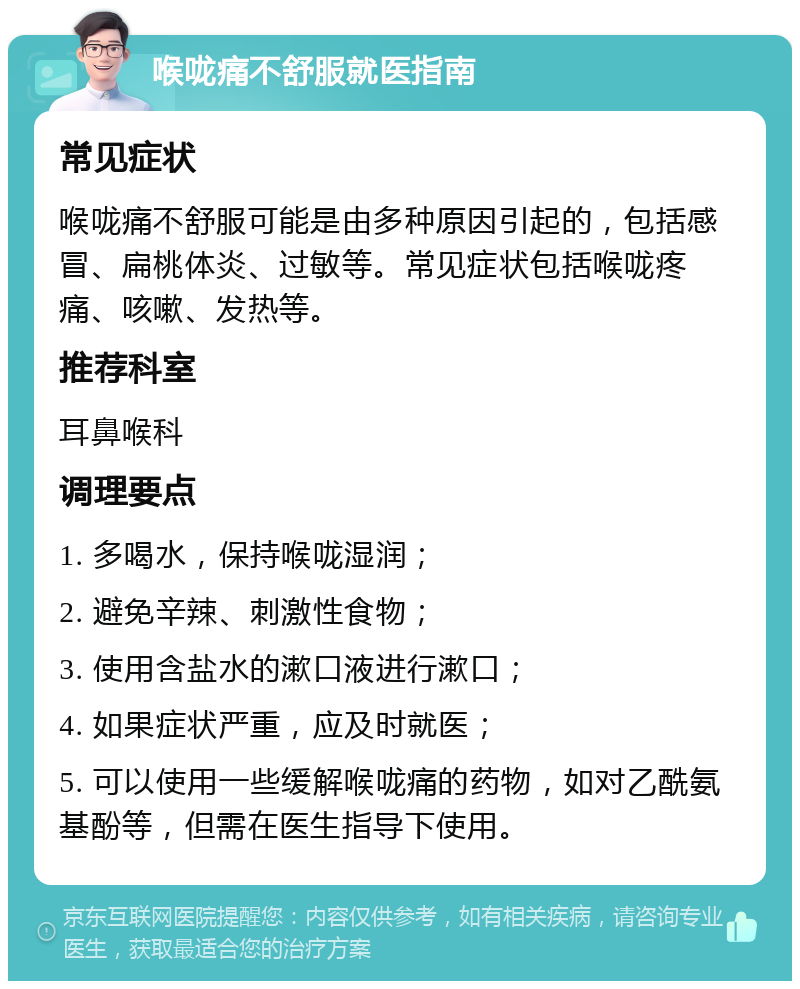 喉咙痛不舒服就医指南 常见症状 喉咙痛不舒服可能是由多种原因引起的，包括感冒、扁桃体炎、过敏等。常见症状包括喉咙疼痛、咳嗽、发热等。 推荐科室 耳鼻喉科 调理要点 1. 多喝水，保持喉咙湿润； 2. 避免辛辣、刺激性食物； 3. 使用含盐水的漱口液进行漱口； 4. 如果症状严重，应及时就医； 5. 可以使用一些缓解喉咙痛的药物，如对乙酰氨基酚等，但需在医生指导下使用。