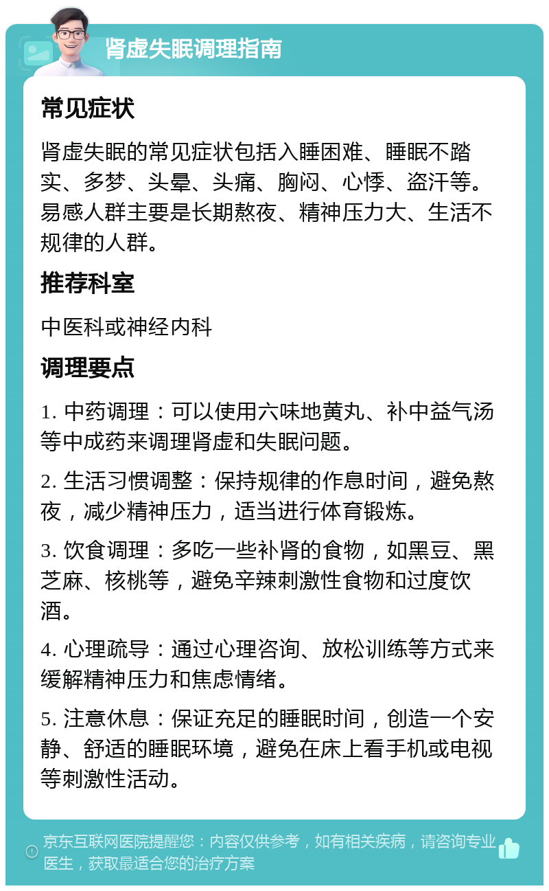 肾虚失眠调理指南 常见症状 肾虚失眠的常见症状包括入睡困难、睡眠不踏实、多梦、头晕、头痛、胸闷、心悸、盗汗等。易感人群主要是长期熬夜、精神压力大、生活不规律的人群。 推荐科室 中医科或神经内科 调理要点 1. 中药调理：可以使用六味地黄丸、补中益气汤等中成药来调理肾虚和失眠问题。 2. 生活习惯调整：保持规律的作息时间，避免熬夜，减少精神压力，适当进行体育锻炼。 3. 饮食调理：多吃一些补肾的食物，如黑豆、黑芝麻、核桃等，避免辛辣刺激性食物和过度饮酒。 4. 心理疏导：通过心理咨询、放松训练等方式来缓解精神压力和焦虑情绪。 5. 注意休息：保证充足的睡眠时间，创造一个安静、舒适的睡眠环境，避免在床上看手机或电视等刺激性活动。