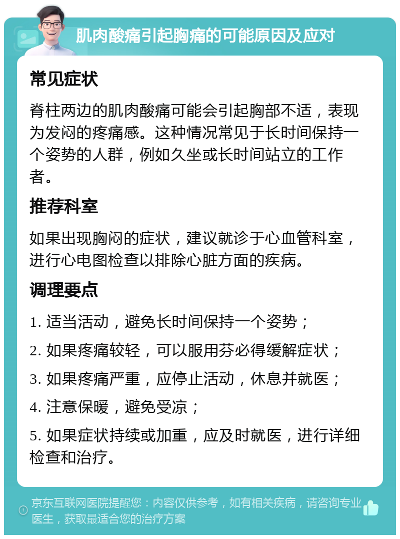 肌肉酸痛引起胸痛的可能原因及应对 常见症状 脊柱两边的肌肉酸痛可能会引起胸部不适，表现为发闷的疼痛感。这种情况常见于长时间保持一个姿势的人群，例如久坐或长时间站立的工作者。 推荐科室 如果出现胸闷的症状，建议就诊于心血管科室，进行心电图检查以排除心脏方面的疾病。 调理要点 1. 适当活动，避免长时间保持一个姿势； 2. 如果疼痛较轻，可以服用芬必得缓解症状； 3. 如果疼痛严重，应停止活动，休息并就医； 4. 注意保暖，避免受凉； 5. 如果症状持续或加重，应及时就医，进行详细检查和治疗。