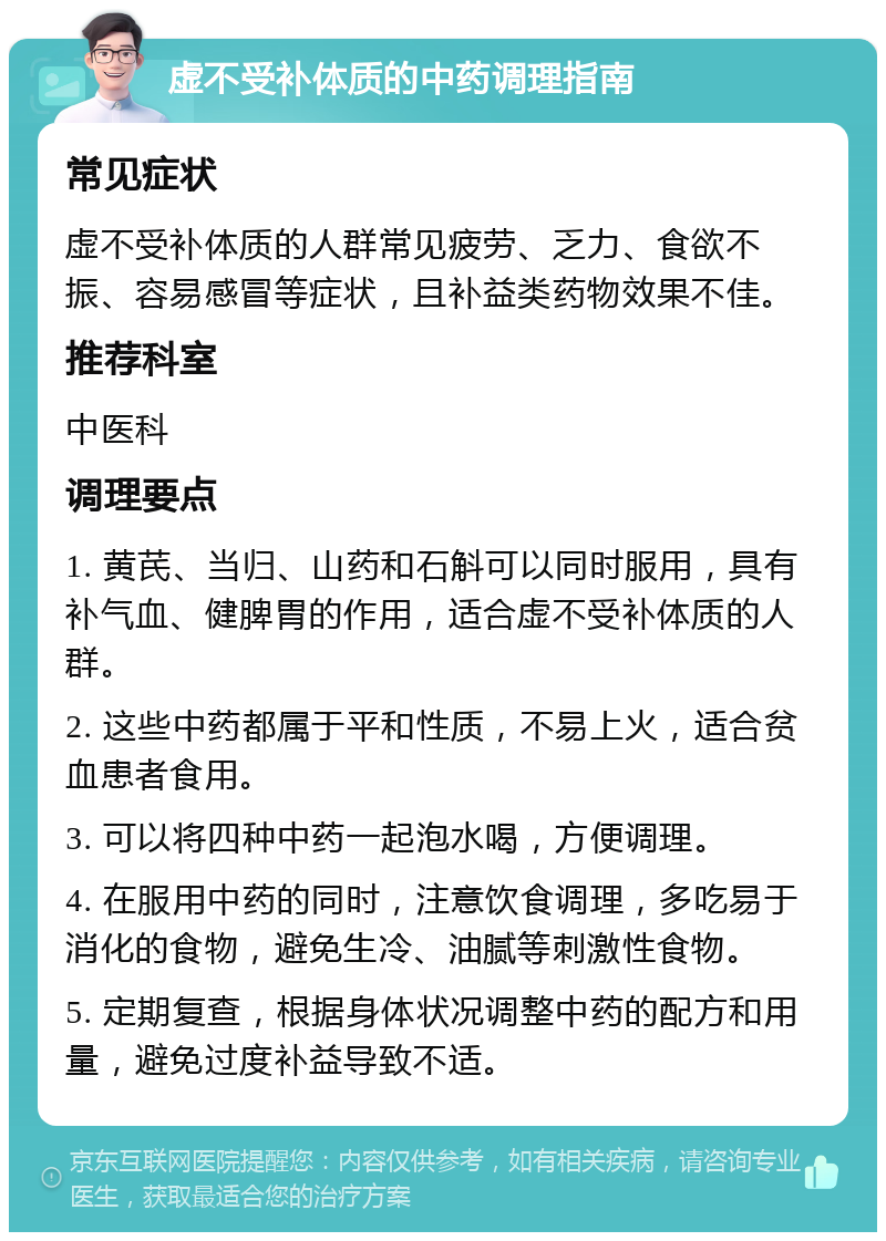 虚不受补体质的中药调理指南 常见症状 虚不受补体质的人群常见疲劳、乏力、食欲不振、容易感冒等症状，且补益类药物效果不佳。 推荐科室 中医科 调理要点 1. 黄芪、当归、山药和石斛可以同时服用，具有补气血、健脾胃的作用，适合虚不受补体质的人群。 2. 这些中药都属于平和性质，不易上火，适合贫血患者食用。 3. 可以将四种中药一起泡水喝，方便调理。 4. 在服用中药的同时，注意饮食调理，多吃易于消化的食物，避免生冷、油腻等刺激性食物。 5. 定期复查，根据身体状况调整中药的配方和用量，避免过度补益导致不适。