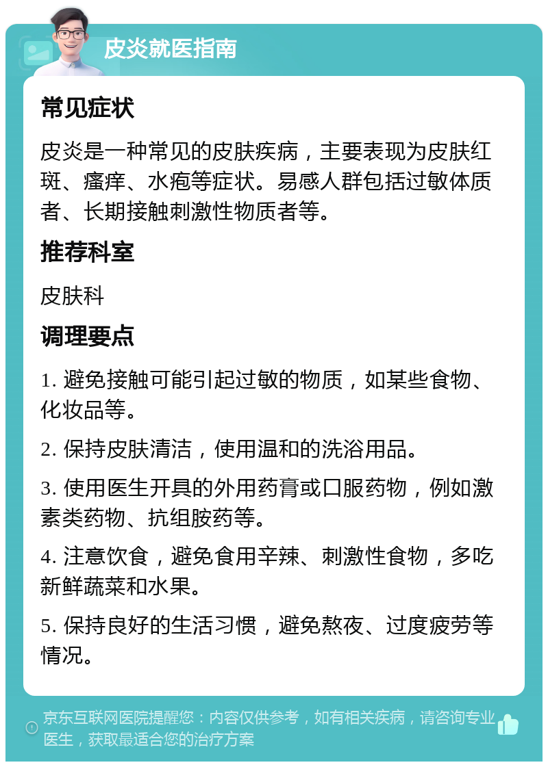 皮炎就医指南 常见症状 皮炎是一种常见的皮肤疾病，主要表现为皮肤红斑、瘙痒、水疱等症状。易感人群包括过敏体质者、长期接触刺激性物质者等。 推荐科室 皮肤科 调理要点 1. 避免接触可能引起过敏的物质，如某些食物、化妆品等。 2. 保持皮肤清洁，使用温和的洗浴用品。 3. 使用医生开具的外用药膏或口服药物，例如激素类药物、抗组胺药等。 4. 注意饮食，避免食用辛辣、刺激性食物，多吃新鲜蔬菜和水果。 5. 保持良好的生活习惯，避免熬夜、过度疲劳等情况。