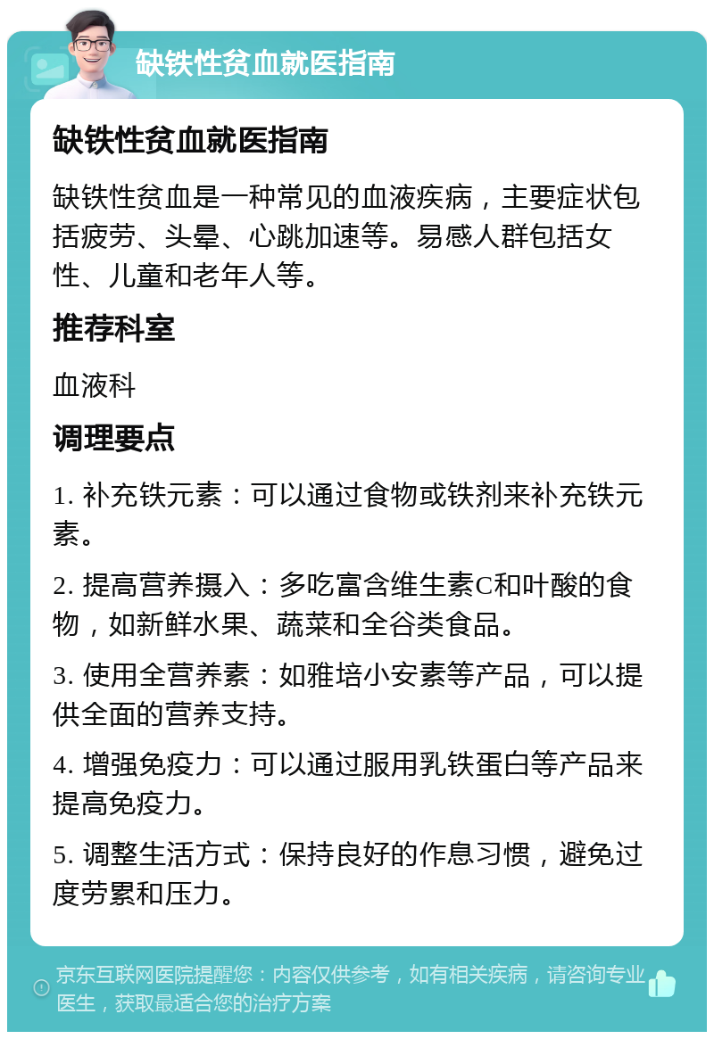 缺铁性贫血就医指南 缺铁性贫血就医指南 缺铁性贫血是一种常见的血液疾病，主要症状包括疲劳、头晕、心跳加速等。易感人群包括女性、儿童和老年人等。 推荐科室 血液科 调理要点 1. 补充铁元素：可以通过食物或铁剂来补充铁元素。 2. 提高营养摄入：多吃富含维生素C和叶酸的食物，如新鲜水果、蔬菜和全谷类食品。 3. 使用全营养素：如雅培小安素等产品，可以提供全面的营养支持。 4. 增强免疫力：可以通过服用乳铁蛋白等产品来提高免疫力。 5. 调整生活方式：保持良好的作息习惯，避免过度劳累和压力。