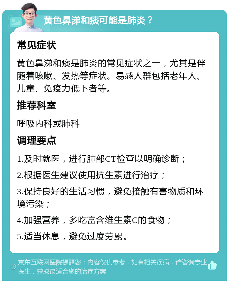 黄色鼻涕和痰可能是肺炎？ 常见症状 黄色鼻涕和痰是肺炎的常见症状之一，尤其是伴随着咳嗽、发热等症状。易感人群包括老年人、儿童、免疫力低下者等。 推荐科室 呼吸内科或肺科 调理要点 1.及时就医，进行肺部CT检查以明确诊断； 2.根据医生建议使用抗生素进行治疗； 3.保持良好的生活习惯，避免接触有害物质和环境污染； 4.加强营养，多吃富含维生素C的食物； 5.适当休息，避免过度劳累。