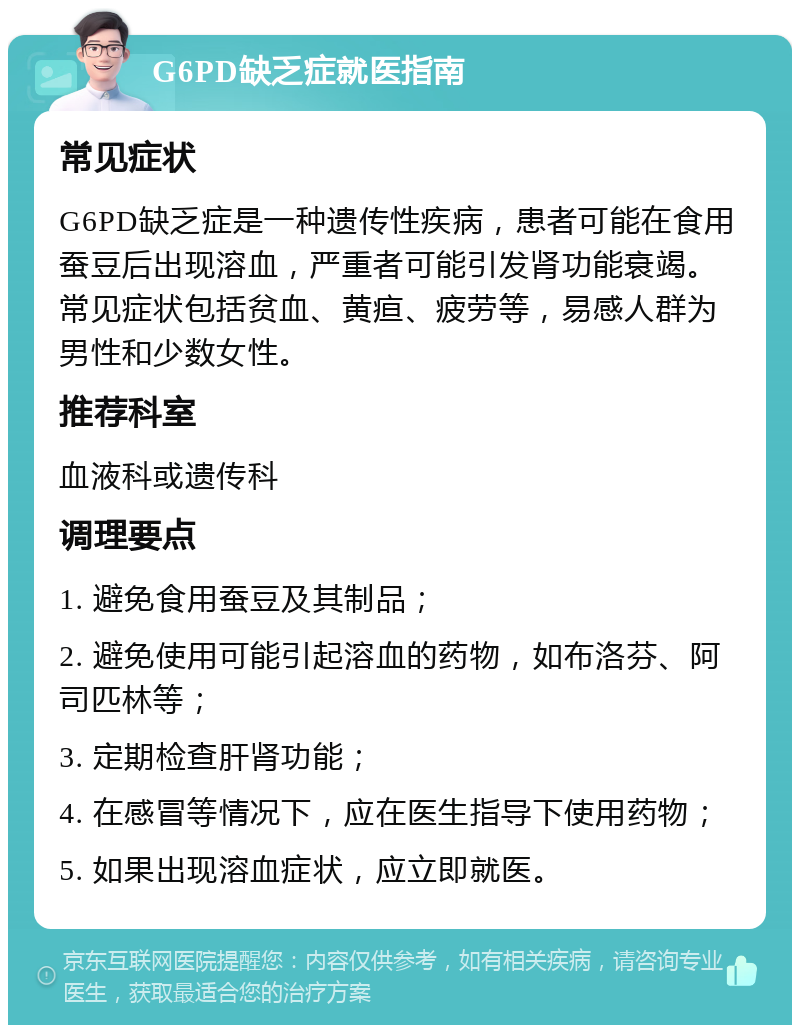 G6PD缺乏症就医指南 常见症状 G6PD缺乏症是一种遗传性疾病，患者可能在食用蚕豆后出现溶血，严重者可能引发肾功能衰竭。常见症状包括贫血、黄疸、疲劳等，易感人群为男性和少数女性。 推荐科室 血液科或遗传科 调理要点 1. 避免食用蚕豆及其制品； 2. 避免使用可能引起溶血的药物，如布洛芬、阿司匹林等； 3. 定期检查肝肾功能； 4. 在感冒等情况下，应在医生指导下使用药物； 5. 如果出现溶血症状，应立即就医。