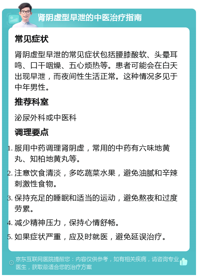 肾阴虚型早泄的中医治疗指南 常见症状 肾阴虚型早泄的常见症状包括腰膝酸软、头晕耳鸣、口干咽燥、五心烦热等。患者可能会在白天出现早泄，而夜间性生活正常。这种情况多见于中年男性。 推荐科室 泌尿外科或中医科 调理要点 服用中药调理肾阴虚，常用的中药有六味地黄丸、知柏地黄丸等。 注意饮食清淡，多吃蔬菜水果，避免油腻和辛辣刺激性食物。 保持充足的睡眠和适当的运动，避免熬夜和过度劳累。 减少精神压力，保持心情舒畅。 如果症状严重，应及时就医，避免延误治疗。