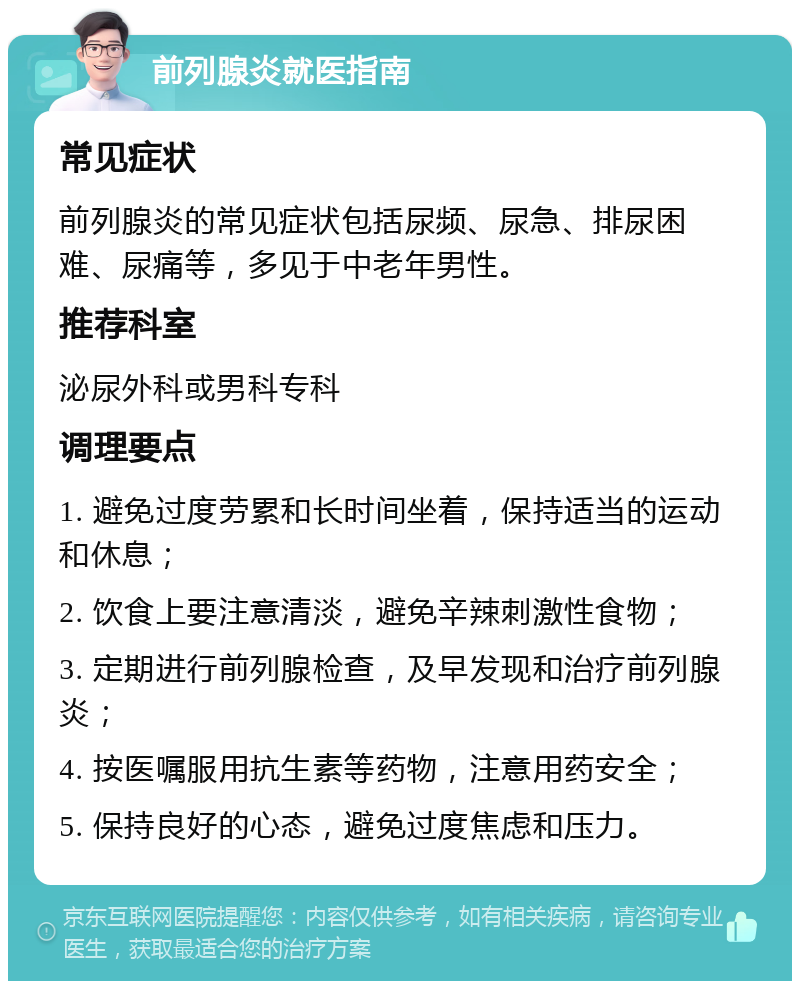 前列腺炎就医指南 常见症状 前列腺炎的常见症状包括尿频、尿急、排尿困难、尿痛等，多见于中老年男性。 推荐科室 泌尿外科或男科专科 调理要点 1. 避免过度劳累和长时间坐着，保持适当的运动和休息； 2. 饮食上要注意清淡，避免辛辣刺激性食物； 3. 定期进行前列腺检查，及早发现和治疗前列腺炎； 4. 按医嘱服用抗生素等药物，注意用药安全； 5. 保持良好的心态，避免过度焦虑和压力。