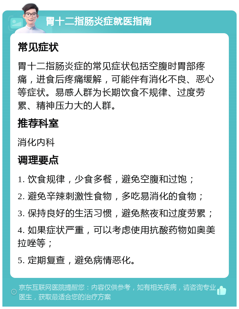 胃十二指肠炎症就医指南 常见症状 胃十二指肠炎症的常见症状包括空腹时胃部疼痛，进食后疼痛缓解，可能伴有消化不良、恶心等症状。易感人群为长期饮食不规律、过度劳累、精神压力大的人群。 推荐科室 消化内科 调理要点 1. 饮食规律，少食多餐，避免空腹和过饱； 2. 避免辛辣刺激性食物，多吃易消化的食物； 3. 保持良好的生活习惯，避免熬夜和过度劳累； 4. 如果症状严重，可以考虑使用抗酸药物如奥美拉唑等； 5. 定期复查，避免病情恶化。