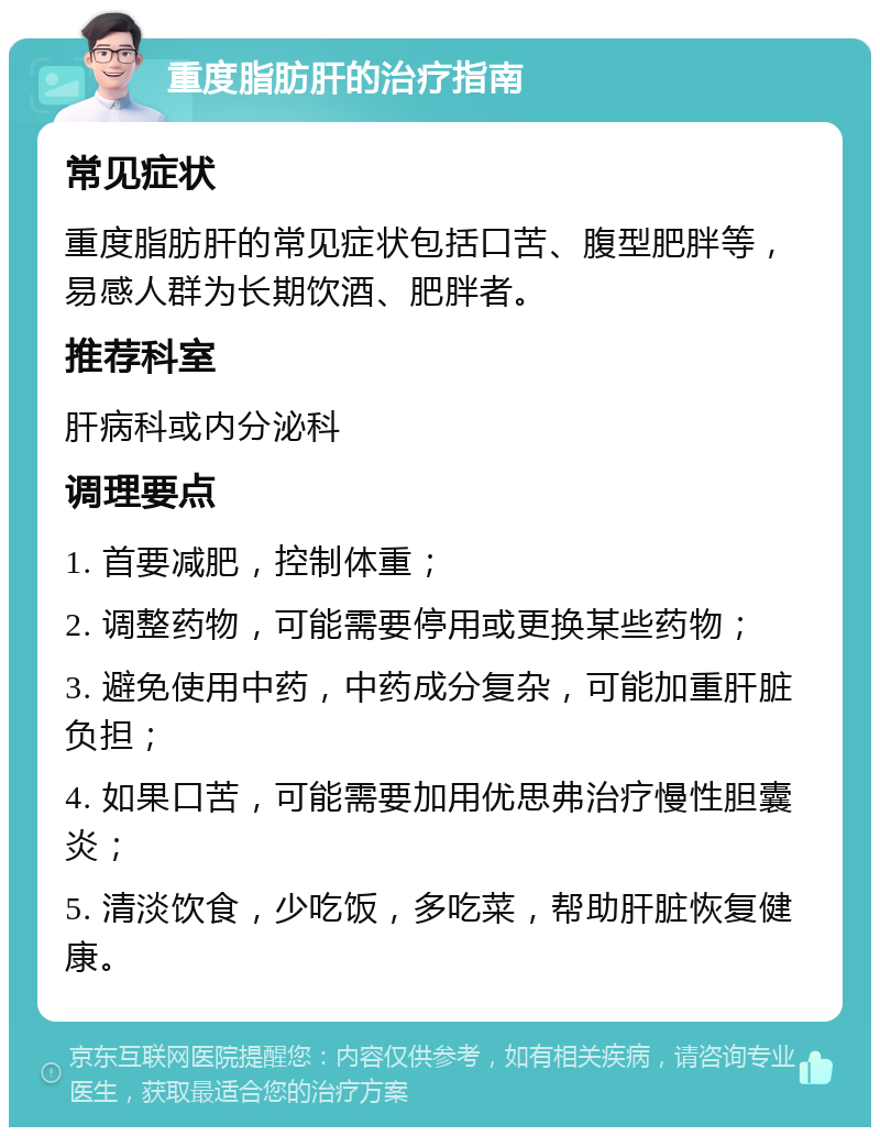 重度脂肪肝的治疗指南 常见症状 重度脂肪肝的常见症状包括口苦、腹型肥胖等，易感人群为长期饮酒、肥胖者。 推荐科室 肝病科或内分泌科 调理要点 1. 首要减肥，控制体重； 2. 调整药物，可能需要停用或更换某些药物； 3. 避免使用中药，中药成分复杂，可能加重肝脏负担； 4. 如果口苦，可能需要加用优思弗治疗慢性胆囊炎； 5. 清淡饮食，少吃饭，多吃菜，帮助肝脏恢复健康。