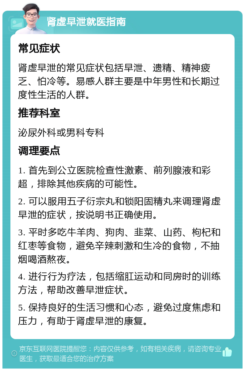 肾虚早泄就医指南 常见症状 肾虚早泄的常见症状包括早泄、遗精、精神疲乏、怕冷等。易感人群主要是中年男性和长期过度性生活的人群。 推荐科室 泌尿外科或男科专科 调理要点 1. 首先到公立医院检查性激素、前列腺液和彩超，排除其他疾病的可能性。 2. 可以服用五子衍宗丸和锁阳固精丸来调理肾虚早泄的症状，按说明书正确使用。 3. 平时多吃牛羊肉、狗肉、韭菜、山药、枸杞和红枣等食物，避免辛辣刺激和生冷的食物，不抽烟喝酒熬夜。 4. 进行行为疗法，包括缩肛运动和同房时的训练方法，帮助改善早泄症状。 5. 保持良好的生活习惯和心态，避免过度焦虑和压力，有助于肾虚早泄的康复。