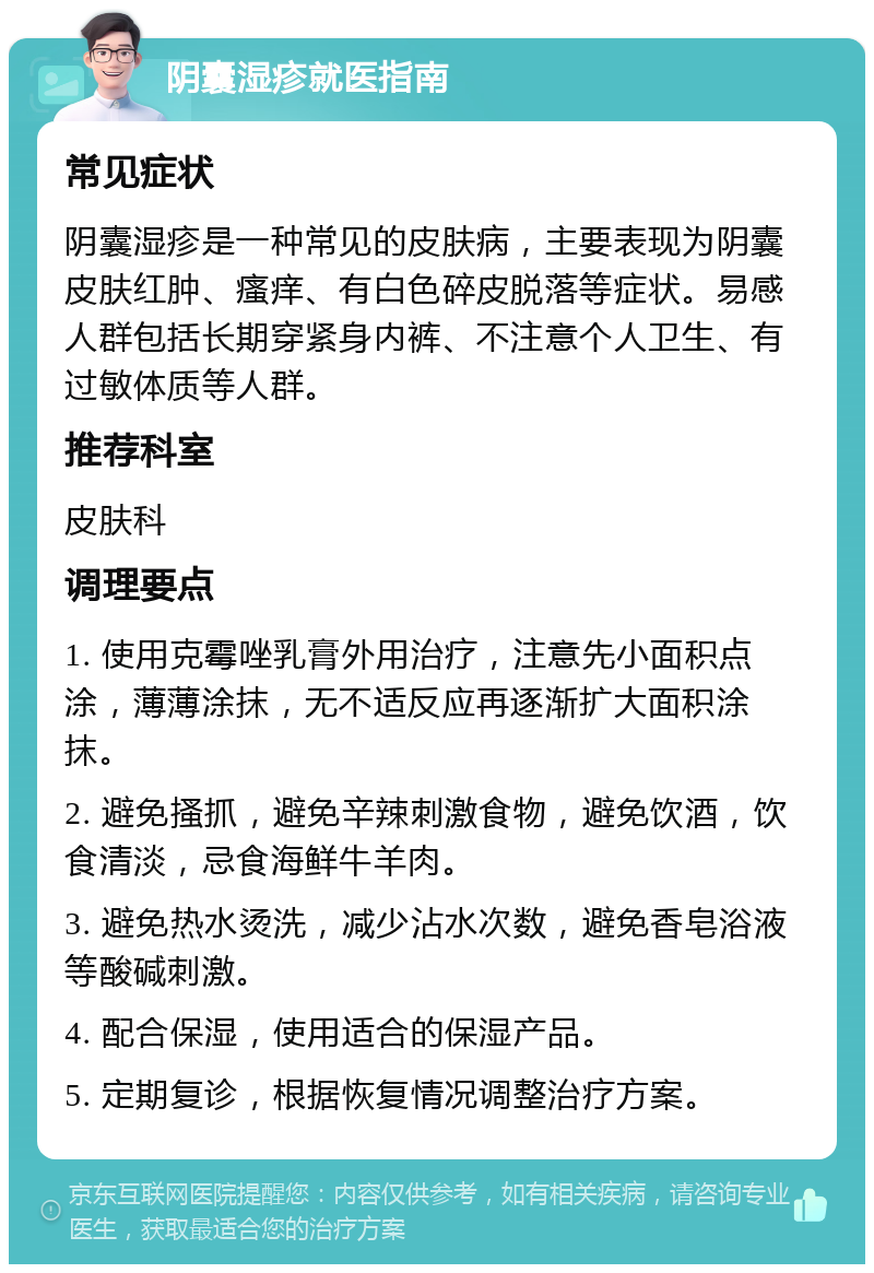 阴囊湿疹就医指南 常见症状 阴囊湿疹是一种常见的皮肤病，主要表现为阴囊皮肤红肿、瘙痒、有白色碎皮脱落等症状。易感人群包括长期穿紧身内裤、不注意个人卫生、有过敏体质等人群。 推荐科室 皮肤科 调理要点 1. 使用克霉唑乳膏外用治疗，注意先小面积点涂，薄薄涂抹，无不适反应再逐渐扩大面积涂抹。 2. 避免搔抓，避免辛辣刺激食物，避免饮酒，饮食清淡，忌食海鲜牛羊肉。 3. 避免热水烫洗，减少沾水次数，避免香皂浴液等酸碱刺激。 4. 配合保湿，使用适合的保湿产品。 5. 定期复诊，根据恢复情况调整治疗方案。