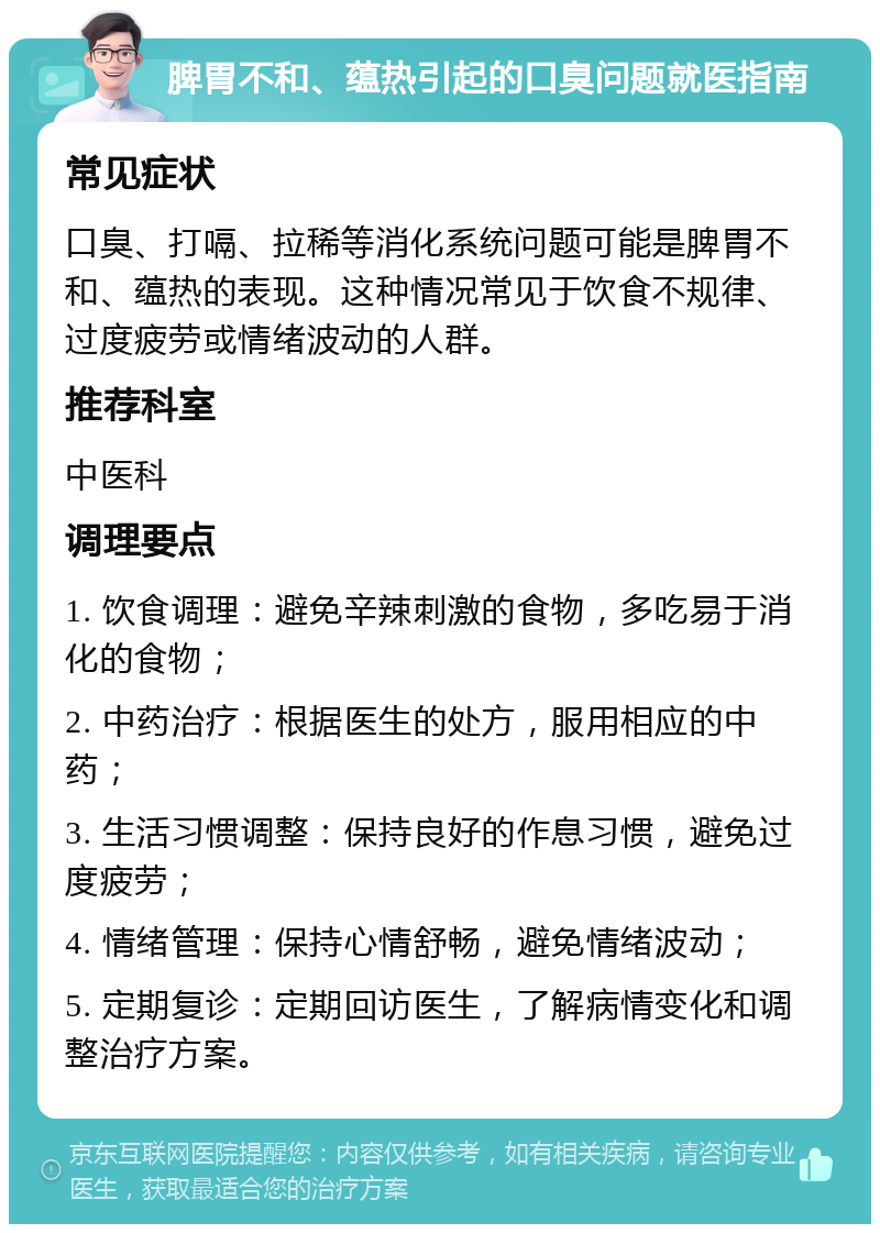 脾胃不和、蕴热引起的口臭问题就医指南 常见症状 口臭、打嗝、拉稀等消化系统问题可能是脾胃不和、蕴热的表现。这种情况常见于饮食不规律、过度疲劳或情绪波动的人群。 推荐科室 中医科 调理要点 1. 饮食调理：避免辛辣刺激的食物，多吃易于消化的食物； 2. 中药治疗：根据医生的处方，服用相应的中药； 3. 生活习惯调整：保持良好的作息习惯，避免过度疲劳； 4. 情绪管理：保持心情舒畅，避免情绪波动； 5. 定期复诊：定期回访医生，了解病情变化和调整治疗方案。