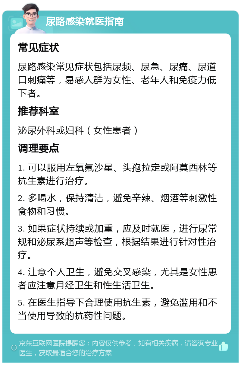 尿路感染就医指南 常见症状 尿路感染常见症状包括尿频、尿急、尿痛、尿道口刺痛等，易感人群为女性、老年人和免疫力低下者。 推荐科室 泌尿外科或妇科（女性患者） 调理要点 1. 可以服用左氧氟沙星、头孢拉定或阿莫西林等抗生素进行治疗。 2. 多喝水，保持清洁，避免辛辣、烟酒等刺激性食物和习惯。 3. 如果症状持续或加重，应及时就医，进行尿常规和泌尿系超声等检查，根据结果进行针对性治疗。 4. 注意个人卫生，避免交叉感染，尤其是女性患者应注意月经卫生和性生活卫生。 5. 在医生指导下合理使用抗生素，避免滥用和不当使用导致的抗药性问题。