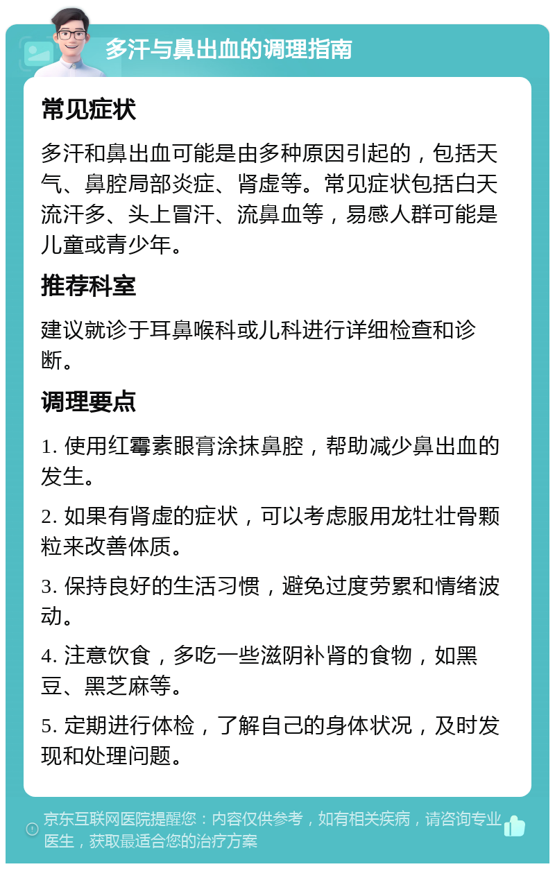 多汗与鼻出血的调理指南 常见症状 多汗和鼻出血可能是由多种原因引起的，包括天气、鼻腔局部炎症、肾虚等。常见症状包括白天流汗多、头上冒汗、流鼻血等，易感人群可能是儿童或青少年。 推荐科室 建议就诊于耳鼻喉科或儿科进行详细检查和诊断。 调理要点 1. 使用红霉素眼膏涂抹鼻腔，帮助减少鼻出血的发生。 2. 如果有肾虚的症状，可以考虑服用龙牡壮骨颗粒来改善体质。 3. 保持良好的生活习惯，避免过度劳累和情绪波动。 4. 注意饮食，多吃一些滋阴补肾的食物，如黑豆、黑芝麻等。 5. 定期进行体检，了解自己的身体状况，及时发现和处理问题。