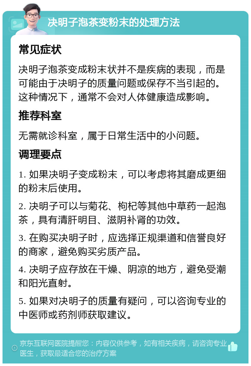 决明子泡茶变粉末的处理方法 常见症状 决明子泡茶变成粉末状并不是疾病的表现，而是可能由于决明子的质量问题或保存不当引起的。这种情况下，通常不会对人体健康造成影响。 推荐科室 无需就诊科室，属于日常生活中的小问题。 调理要点 1. 如果决明子变成粉末，可以考虑将其磨成更细的粉末后使用。 2. 决明子可以与菊花、枸杞等其他中草药一起泡茶，具有清肝明目、滋阴补肾的功效。 3. 在购买决明子时，应选择正规渠道和信誉良好的商家，避免购买劣质产品。 4. 决明子应存放在干燥、阴凉的地方，避免受潮和阳光直射。 5. 如果对决明子的质量有疑问，可以咨询专业的中医师或药剂师获取建议。