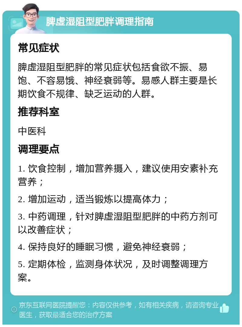 脾虚湿阻型肥胖调理指南 常见症状 脾虚湿阻型肥胖的常见症状包括食欲不振、易饱、不容易饿、神经衰弱等。易感人群主要是长期饮食不规律、缺乏运动的人群。 推荐科室 中医科 调理要点 1. 饮食控制，增加营养摄入，建议使用安素补充营养； 2. 增加运动，适当锻炼以提高体力； 3. 中药调理，针对脾虚湿阻型肥胖的中药方剂可以改善症状； 4. 保持良好的睡眠习惯，避免神经衰弱； 5. 定期体检，监测身体状况，及时调整调理方案。