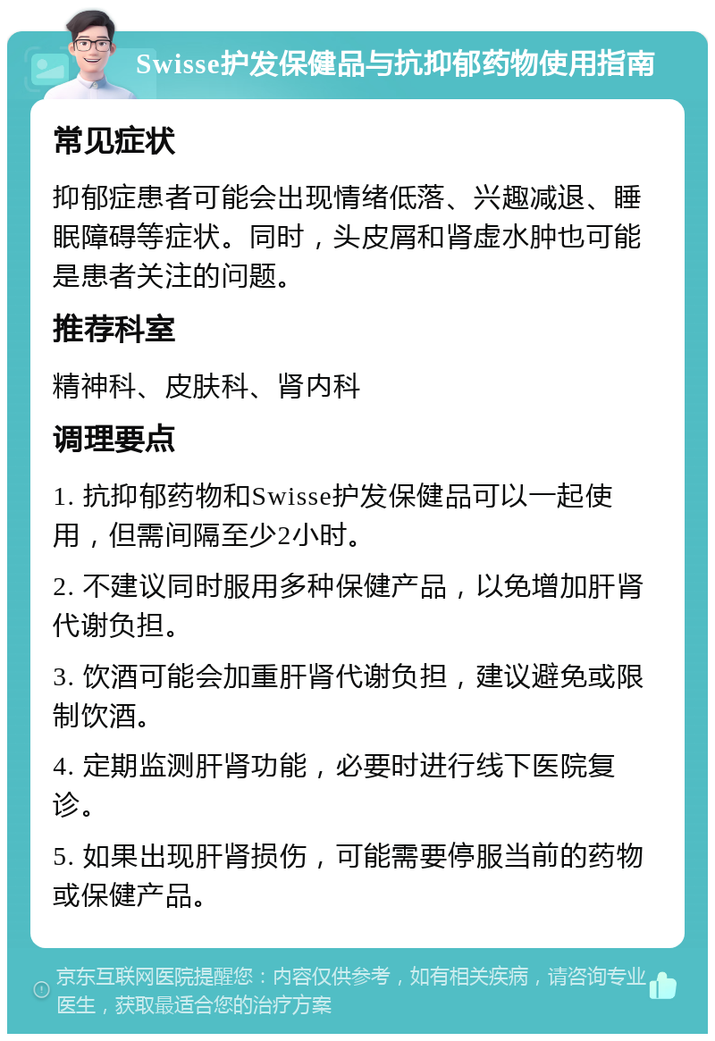 Swisse护发保健品与抗抑郁药物使用指南 常见症状 抑郁症患者可能会出现情绪低落、兴趣减退、睡眠障碍等症状。同时，头皮屑和肾虚水肿也可能是患者关注的问题。 推荐科室 精神科、皮肤科、肾内科 调理要点 1. 抗抑郁药物和Swisse护发保健品可以一起使用，但需间隔至少2小时。 2. 不建议同时服用多种保健产品，以免增加肝肾代谢负担。 3. 饮酒可能会加重肝肾代谢负担，建议避免或限制饮酒。 4. 定期监测肝肾功能，必要时进行线下医院复诊。 5. 如果出现肝肾损伤，可能需要停服当前的药物或保健产品。