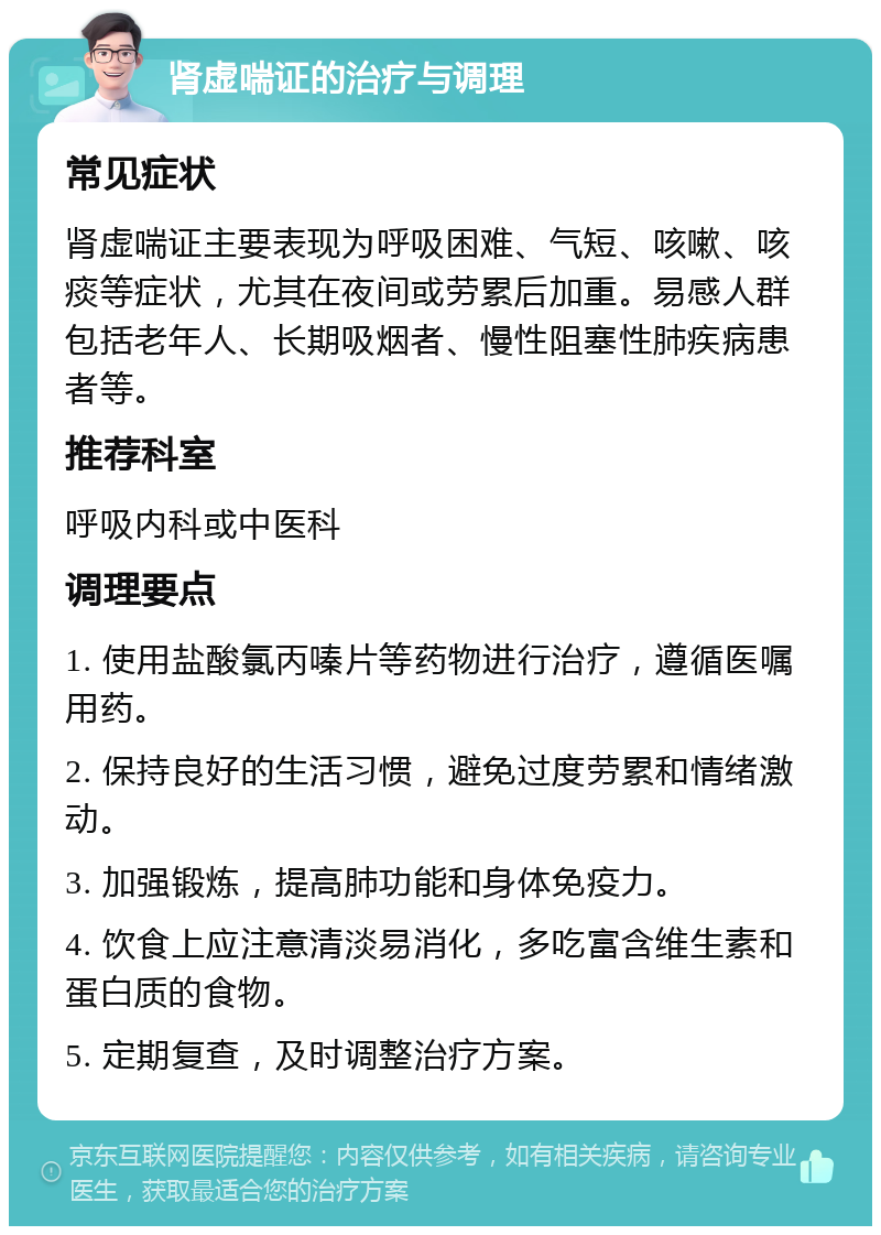 肾虚喘证的治疗与调理 常见症状 肾虚喘证主要表现为呼吸困难、气短、咳嗽、咳痰等症状，尤其在夜间或劳累后加重。易感人群包括老年人、长期吸烟者、慢性阻塞性肺疾病患者等。 推荐科室 呼吸内科或中医科 调理要点 1. 使用盐酸氯丙嗪片等药物进行治疗，遵循医嘱用药。 2. 保持良好的生活习惯，避免过度劳累和情绪激动。 3. 加强锻炼，提高肺功能和身体免疫力。 4. 饮食上应注意清淡易消化，多吃富含维生素和蛋白质的食物。 5. 定期复查，及时调整治疗方案。