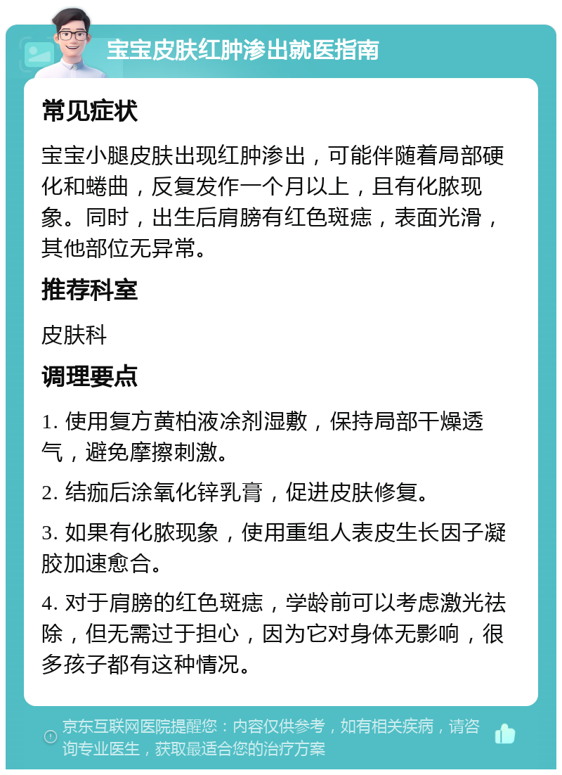 宝宝皮肤红肿渗出就医指南 常见症状 宝宝小腿皮肤出现红肿渗出，可能伴随着局部硬化和蜷曲，反复发作一个月以上，且有化脓现象。同时，出生后肩膀有红色斑痣，表面光滑，其他部位无异常。 推荐科室 皮肤科 调理要点 1. 使用复方黄柏液凃剂湿敷，保持局部干燥透气，避免摩擦刺激。 2. 结痂后涂氧化锌乳膏，促进皮肤修复。 3. 如果有化脓现象，使用重组人表皮生长因子凝胶加速愈合。 4. 对于肩膀的红色斑痣，学龄前可以考虑激光祛除，但无需过于担心，因为它对身体无影响，很多孩子都有这种情况。