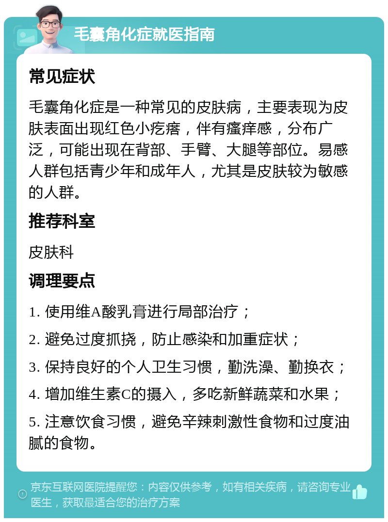 毛囊角化症就医指南 常见症状 毛囊角化症是一种常见的皮肤病，主要表现为皮肤表面出现红色小疙瘩，伴有瘙痒感，分布广泛，可能出现在背部、手臂、大腿等部位。易感人群包括青少年和成年人，尤其是皮肤较为敏感的人群。 推荐科室 皮肤科 调理要点 1. 使用维A酸乳膏进行局部治疗； 2. 避免过度抓挠，防止感染和加重症状； 3. 保持良好的个人卫生习惯，勤洗澡、勤换衣； 4. 增加维生素C的摄入，多吃新鲜蔬菜和水果； 5. 注意饮食习惯，避免辛辣刺激性食物和过度油腻的食物。