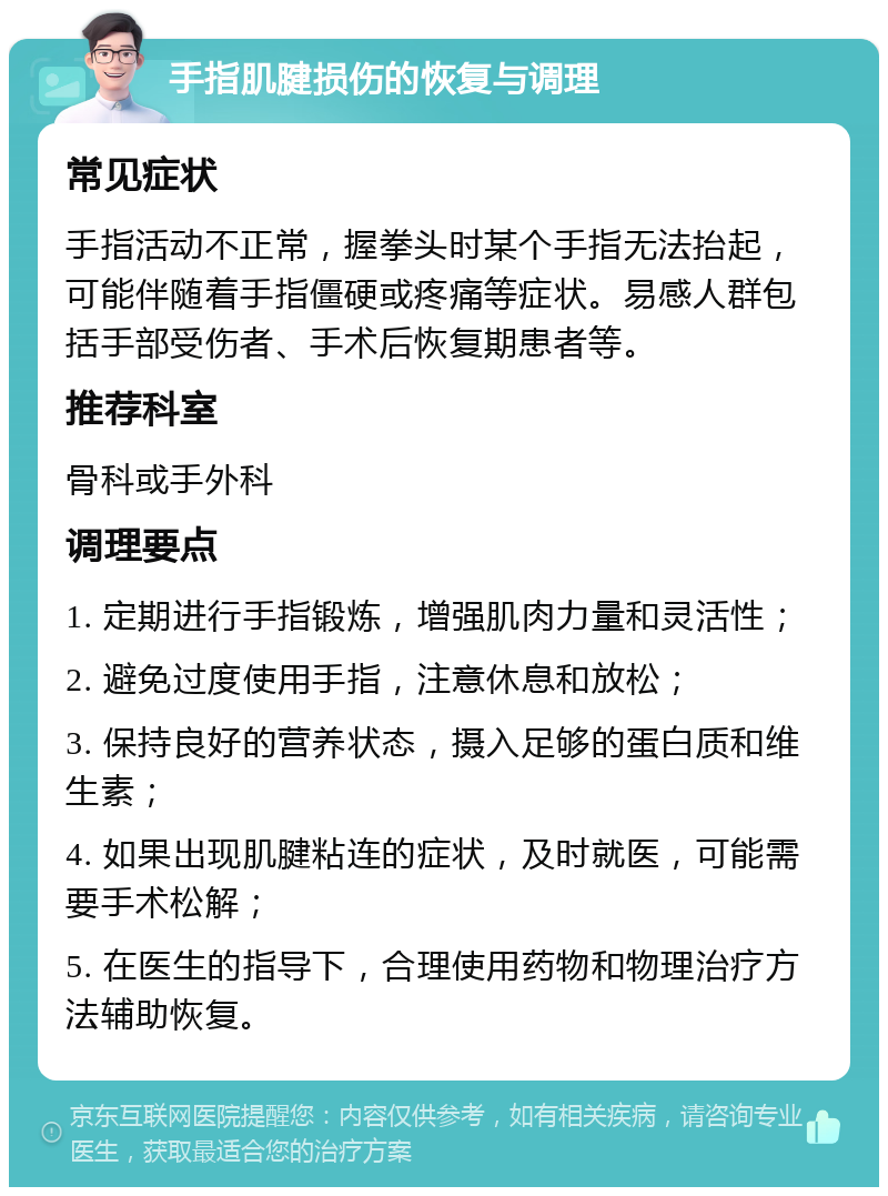 手指肌腱损伤的恢复与调理 常见症状 手指活动不正常，握拳头时某个手指无法抬起，可能伴随着手指僵硬或疼痛等症状。易感人群包括手部受伤者、手术后恢复期患者等。 推荐科室 骨科或手外科 调理要点 1. 定期进行手指锻炼，增强肌肉力量和灵活性； 2. 避免过度使用手指，注意休息和放松； 3. 保持良好的营养状态，摄入足够的蛋白质和维生素； 4. 如果出现肌腱粘连的症状，及时就医，可能需要手术松解； 5. 在医生的指导下，合理使用药物和物理治疗方法辅助恢复。