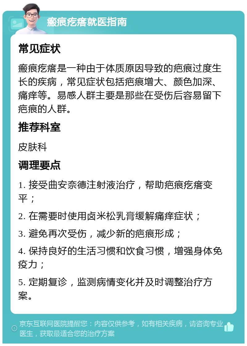 瘢痕疙瘩就医指南 常见症状 瘢痕疙瘩是一种由于体质原因导致的疤痕过度生长的疾病，常见症状包括疤痕增大、颜色加深、痛痒等。易感人群主要是那些在受伤后容易留下疤痕的人群。 推荐科室 皮肤科 调理要点 1. 接受曲安奈德注射液治疗，帮助疤痕疙瘩变平； 2. 在需要时使用卤米松乳膏缓解痛痒症状； 3. 避免再次受伤，减少新的疤痕形成； 4. 保持良好的生活习惯和饮食习惯，增强身体免疫力； 5. 定期复诊，监测病情变化并及时调整治疗方案。