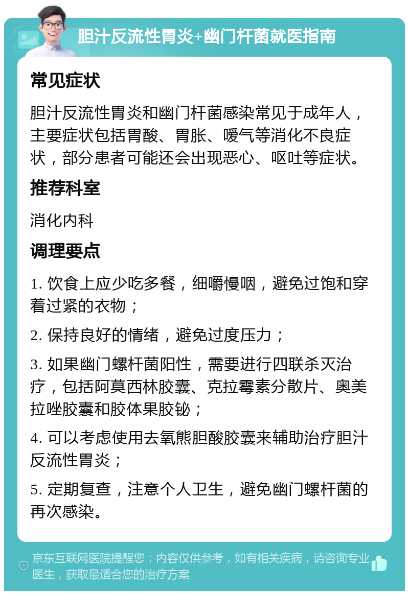 胆汁反流性胃炎+幽门杆菌就医指南 常见症状 胆汁反流性胃炎和幽门杆菌感染常见于成年人，主要症状包括胃酸、胃胀、嗳气等消化不良症状，部分患者可能还会出现恶心、呕吐等症状。 推荐科室 消化内科 调理要点 1. 饮食上应少吃多餐，细嚼慢咽，避免过饱和穿着过紧的衣物； 2. 保持良好的情绪，避免过度压力； 3. 如果幽门螺杆菌阳性，需要进行四联杀灭治疗，包括阿莫西林胶囊、克拉霉素分散片、奥美拉唑胶囊和胶体果胶铋； 4. 可以考虑使用去氧熊胆酸胶囊来辅助治疗胆汁反流性胃炎； 5. 定期复查，注意个人卫生，避免幽门螺杆菌的再次感染。