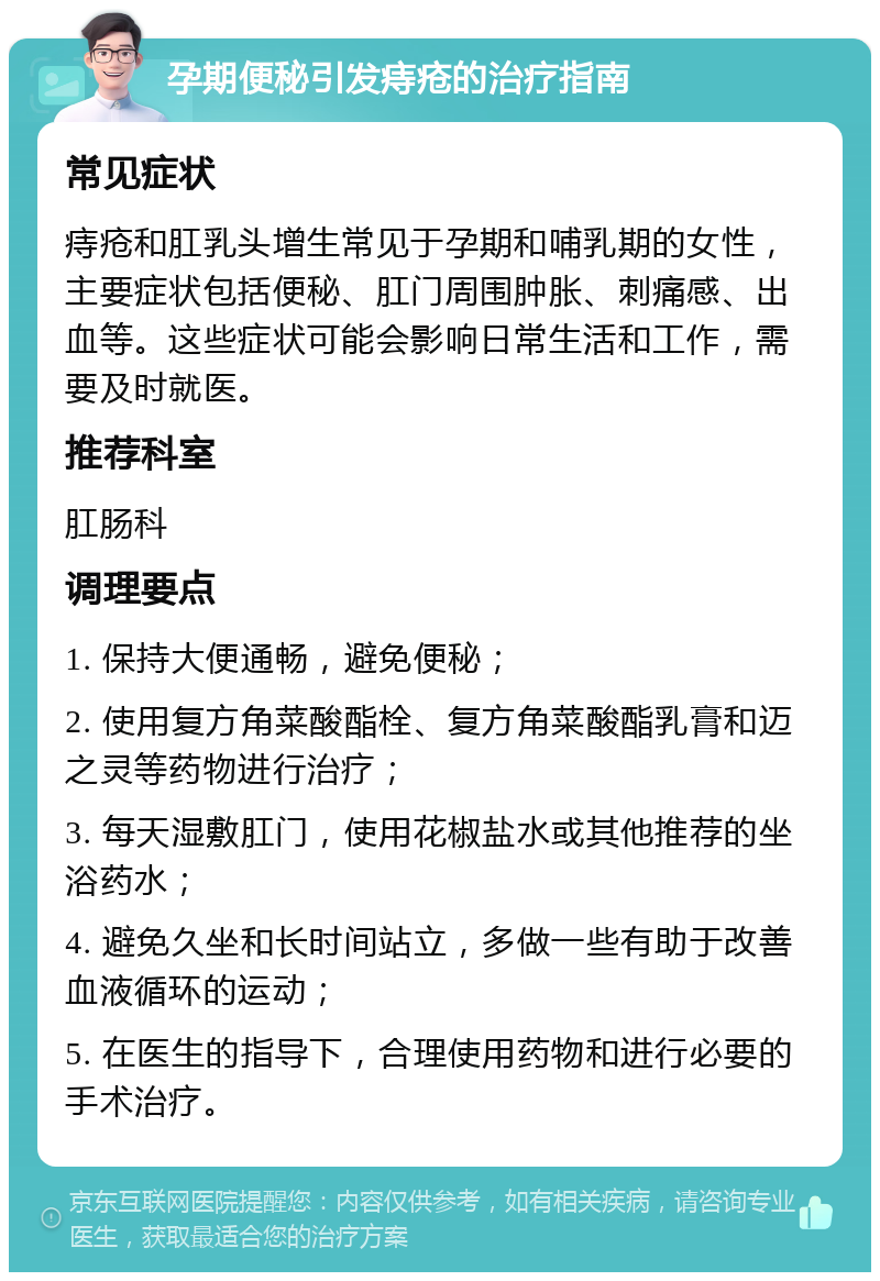 孕期便秘引发痔疮的治疗指南 常见症状 痔疮和肛乳头增生常见于孕期和哺乳期的女性，主要症状包括便秘、肛门周围肿胀、刺痛感、出血等。这些症状可能会影响日常生活和工作，需要及时就医。 推荐科室 肛肠科 调理要点 1. 保持大便通畅，避免便秘； 2. 使用复方角菜酸酯栓、复方角菜酸酯乳膏和迈之灵等药物进行治疗； 3. 每天湿敷肛门，使用花椒盐水或其他推荐的坐浴药水； 4. 避免久坐和长时间站立，多做一些有助于改善血液循环的运动； 5. 在医生的指导下，合理使用药物和进行必要的手术治疗。