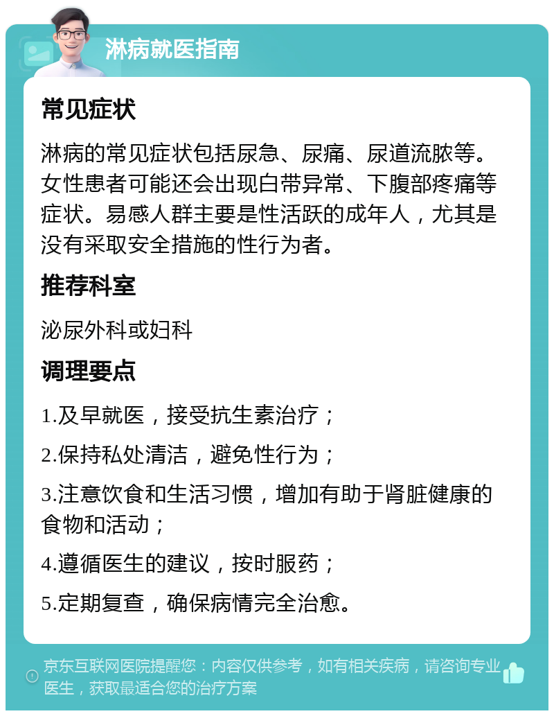 淋病就医指南 常见症状 淋病的常见症状包括尿急、尿痛、尿道流脓等。女性患者可能还会出现白带异常、下腹部疼痛等症状。易感人群主要是性活跃的成年人，尤其是没有采取安全措施的性行为者。 推荐科室 泌尿外科或妇科 调理要点 1.及早就医，接受抗生素治疗； 2.保持私处清洁，避免性行为； 3.注意饮食和生活习惯，增加有助于肾脏健康的食物和活动； 4.遵循医生的建议，按时服药； 5.定期复查，确保病情完全治愈。