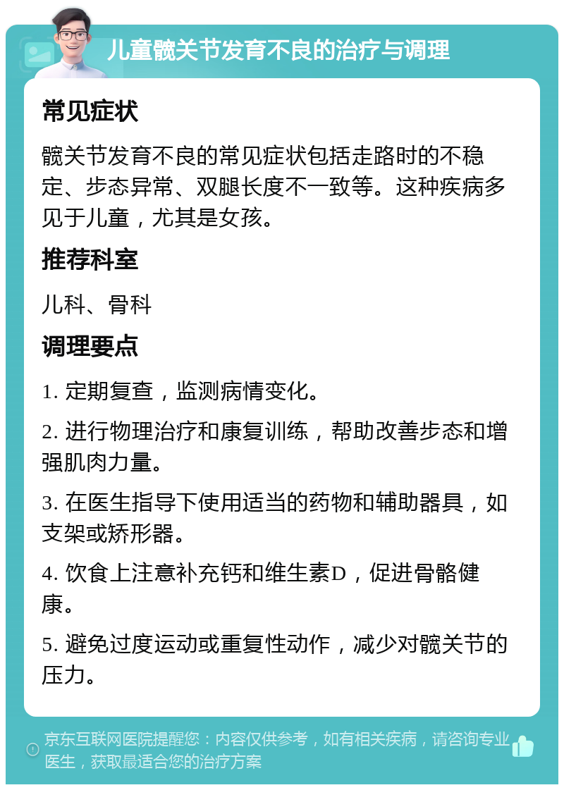 儿童髋关节发育不良的治疗与调理 常见症状 髋关节发育不良的常见症状包括走路时的不稳定、步态异常、双腿长度不一致等。这种疾病多见于儿童，尤其是女孩。 推荐科室 儿科、骨科 调理要点 1. 定期复查，监测病情变化。 2. 进行物理治疗和康复训练，帮助改善步态和增强肌肉力量。 3. 在医生指导下使用适当的药物和辅助器具，如支架或矫形器。 4. 饮食上注意补充钙和维生素D，促进骨骼健康。 5. 避免过度运动或重复性动作，减少对髋关节的压力。