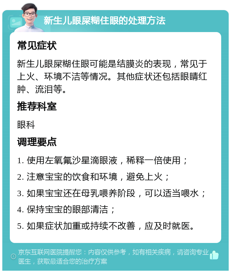 新生儿眼屎糊住眼的处理方法 常见症状 新生儿眼屎糊住眼可能是结膜炎的表现，常见于上火、环境不洁等情况。其他症状还包括眼睛红肿、流泪等。 推荐科室 眼科 调理要点 1. 使用左氧氟沙星滴眼液，稀释一倍使用； 2. 注意宝宝的饮食和环境，避免上火； 3. 如果宝宝还在母乳喂养阶段，可以适当喂水； 4. 保持宝宝的眼部清洁； 5. 如果症状加重或持续不改善，应及时就医。