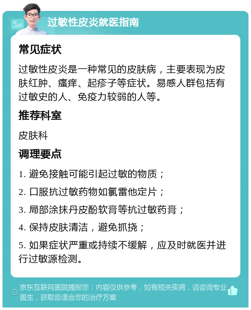 过敏性皮炎就医指南 常见症状 过敏性皮炎是一种常见的皮肤病，主要表现为皮肤红肿、瘙痒、起疹子等症状。易感人群包括有过敏史的人、免疫力较弱的人等。 推荐科室 皮肤科 调理要点 1. 避免接触可能引起过敏的物质； 2. 口服抗过敏药物如氯雷他定片； 3. 局部涂抹丹皮酚软膏等抗过敏药膏； 4. 保持皮肤清洁，避免抓挠； 5. 如果症状严重或持续不缓解，应及时就医并进行过敏源检测。