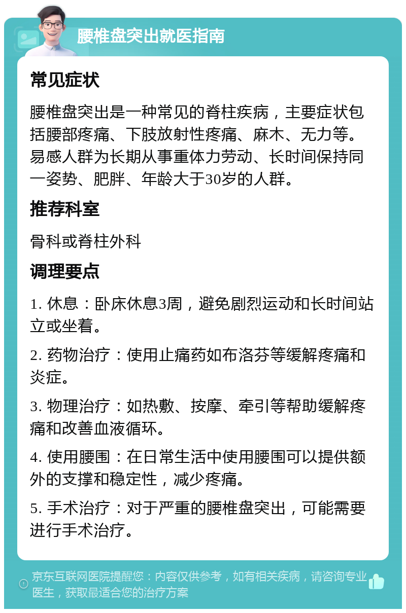 腰椎盘突出就医指南 常见症状 腰椎盘突出是一种常见的脊柱疾病，主要症状包括腰部疼痛、下肢放射性疼痛、麻木、无力等。易感人群为长期从事重体力劳动、长时间保持同一姿势、肥胖、年龄大于30岁的人群。 推荐科室 骨科或脊柱外科 调理要点 1. 休息：卧床休息3周，避免剧烈运动和长时间站立或坐着。 2. 药物治疗：使用止痛药如布洛芬等缓解疼痛和炎症。 3. 物理治疗：如热敷、按摩、牵引等帮助缓解疼痛和改善血液循环。 4. 使用腰围：在日常生活中使用腰围可以提供额外的支撑和稳定性，减少疼痛。 5. 手术治疗：对于严重的腰椎盘突出，可能需要进行手术治疗。