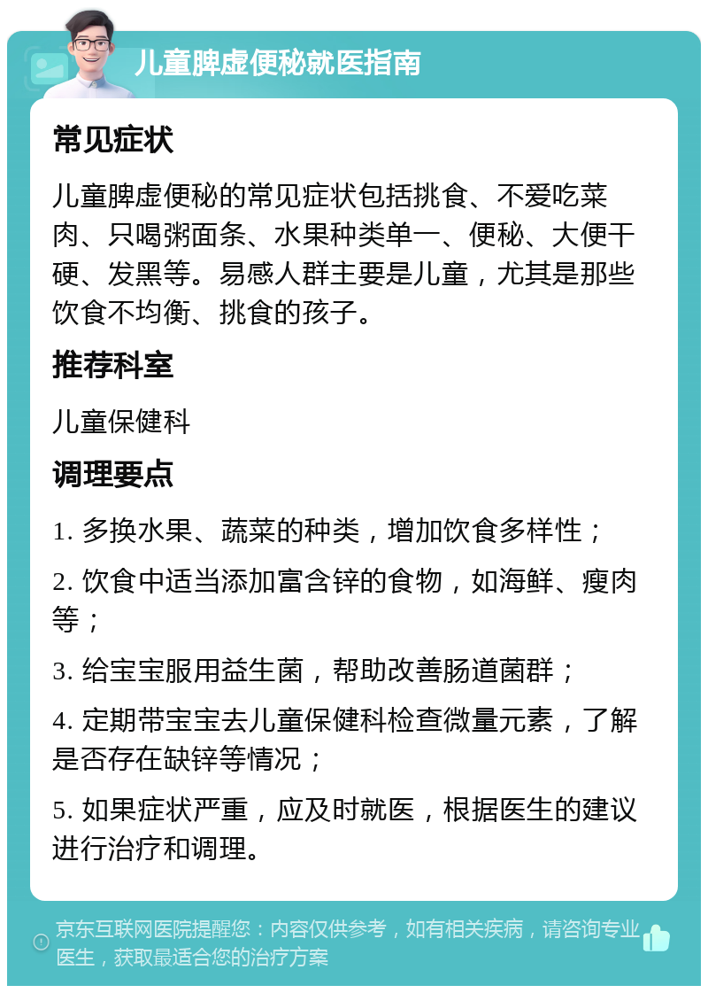 儿童脾虚便秘就医指南 常见症状 儿童脾虚便秘的常见症状包括挑食、不爱吃菜肉、只喝粥面条、水果种类单一、便秘、大便干硬、发黑等。易感人群主要是儿童，尤其是那些饮食不均衡、挑食的孩子。 推荐科室 儿童保健科 调理要点 1. 多换水果、蔬菜的种类，增加饮食多样性； 2. 饮食中适当添加富含锌的食物，如海鲜、瘦肉等； 3. 给宝宝服用益生菌，帮助改善肠道菌群； 4. 定期带宝宝去儿童保健科检查微量元素，了解是否存在缺锌等情况； 5. 如果症状严重，应及时就医，根据医生的建议进行治疗和调理。