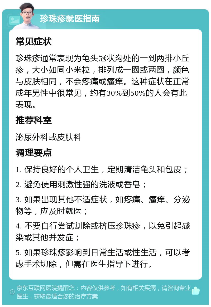 珍珠疹就医指南 常见症状 珍珠疹通常表现为龟头冠状沟处的一到两排小丘疹，大小如同小米粒，排列成一圈或两圈，颜色与皮肤相同，不会疼痛或瘙痒。这种症状在正常成年男性中很常见，约有30%到50%的人会有此表现。 推荐科室 泌尿外科或皮肤科 调理要点 1. 保持良好的个人卫生，定期清洁龟头和包皮； 2. 避免使用刺激性强的洗液或香皂； 3. 如果出现其他不适症状，如疼痛、瘙痒、分泌物等，应及时就医； 4. 不要自行尝试割除或挤压珍珠疹，以免引起感染或其他并发症； 5. 如果珍珠疹影响到日常生活或性生活，可以考虑手术切除，但需在医生指导下进行。