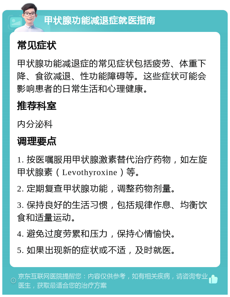 甲状腺功能减退症就医指南 常见症状 甲状腺功能减退症的常见症状包括疲劳、体重下降、食欲减退、性功能障碍等。这些症状可能会影响患者的日常生活和心理健康。 推荐科室 内分泌科 调理要点 1. 按医嘱服用甲状腺激素替代治疗药物，如左旋甲状腺素（Levothyroxine）等。 2. 定期复查甲状腺功能，调整药物剂量。 3. 保持良好的生活习惯，包括规律作息、均衡饮食和适量运动。 4. 避免过度劳累和压力，保持心情愉快。 5. 如果出现新的症状或不适，及时就医。