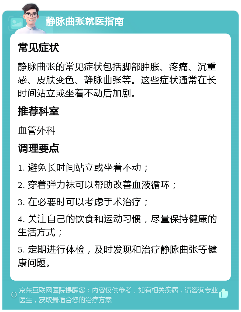 静脉曲张就医指南 常见症状 静脉曲张的常见症状包括脚部肿胀、疼痛、沉重感、皮肤变色、静脉曲张等。这些症状通常在长时间站立或坐着不动后加剧。 推荐科室 血管外科 调理要点 1. 避免长时间站立或坐着不动； 2. 穿着弹力袜可以帮助改善血液循环； 3. 在必要时可以考虑手术治疗； 4. 关注自己的饮食和运动习惯，尽量保持健康的生活方式； 5. 定期进行体检，及时发现和治疗静脉曲张等健康问题。