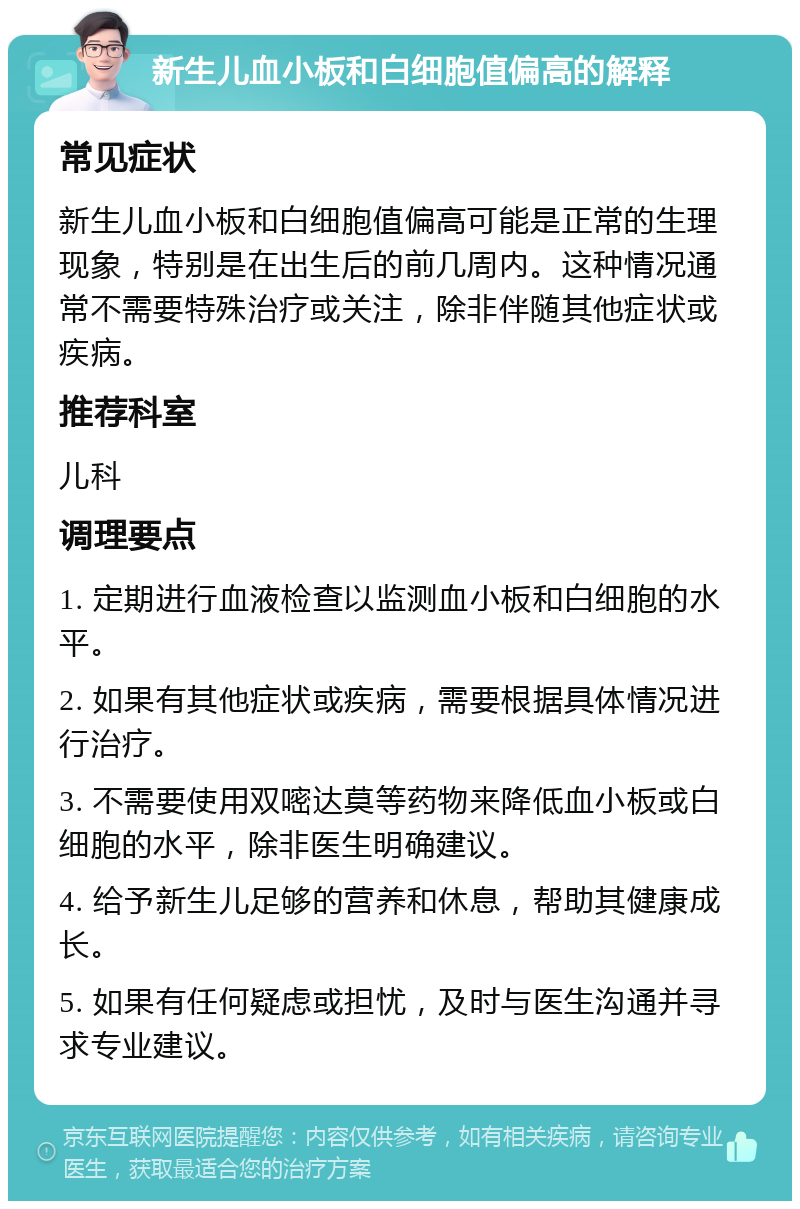 新生儿血小板和白细胞值偏高的解释 常见症状 新生儿血小板和白细胞值偏高可能是正常的生理现象，特别是在出生后的前几周内。这种情况通常不需要特殊治疗或关注，除非伴随其他症状或疾病。 推荐科室 儿科 调理要点 1. 定期进行血液检查以监测血小板和白细胞的水平。 2. 如果有其他症状或疾病，需要根据具体情况进行治疗。 3. 不需要使用双嘧达莫等药物来降低血小板或白细胞的水平，除非医生明确建议。 4. 给予新生儿足够的营养和休息，帮助其健康成长。 5. 如果有任何疑虑或担忧，及时与医生沟通并寻求专业建议。