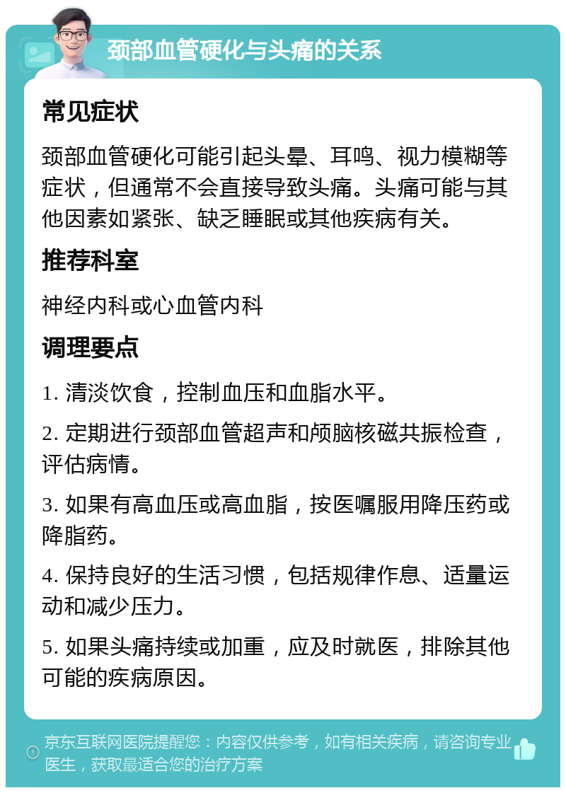 颈部血管硬化与头痛的关系 常见症状 颈部血管硬化可能引起头晕、耳鸣、视力模糊等症状，但通常不会直接导致头痛。头痛可能与其他因素如紧张、缺乏睡眠或其他疾病有关。 推荐科室 神经内科或心血管内科 调理要点 1. 清淡饮食，控制血压和血脂水平。 2. 定期进行颈部血管超声和颅脑核磁共振检查，评估病情。 3. 如果有高血压或高血脂，按医嘱服用降压药或降脂药。 4. 保持良好的生活习惯，包括规律作息、适量运动和减少压力。 5. 如果头痛持续或加重，应及时就医，排除其他可能的疾病原因。