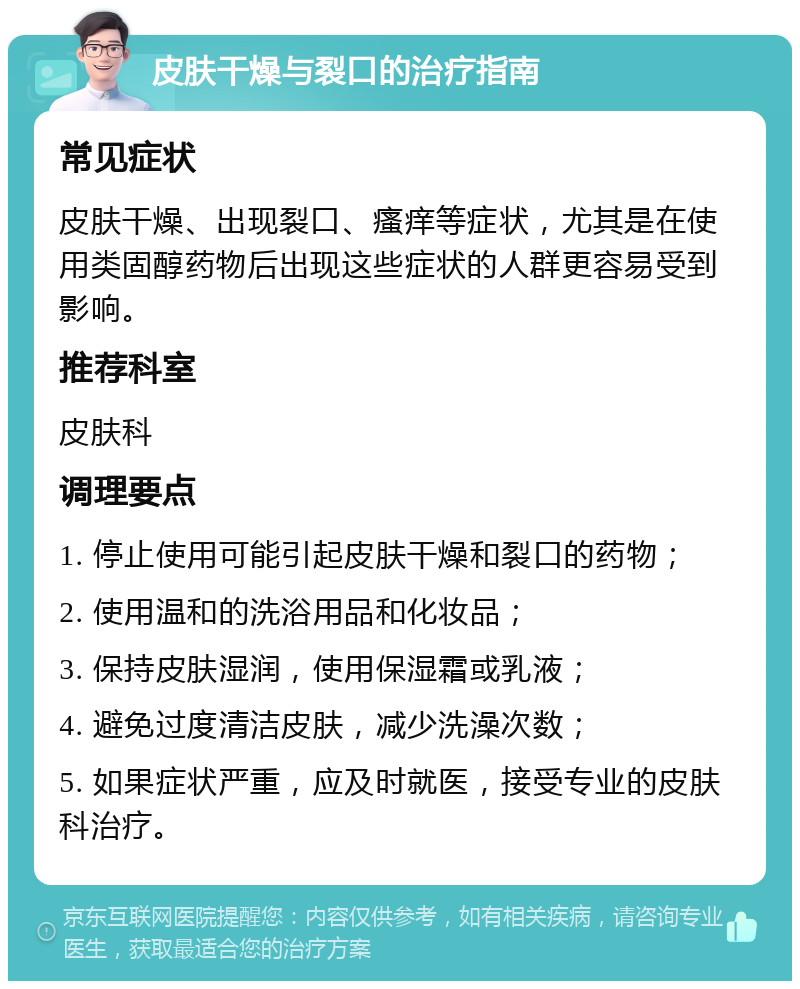 皮肤干燥与裂口的治疗指南 常见症状 皮肤干燥、出现裂口、瘙痒等症状，尤其是在使用类固醇药物后出现这些症状的人群更容易受到影响。 推荐科室 皮肤科 调理要点 1. 停止使用可能引起皮肤干燥和裂口的药物； 2. 使用温和的洗浴用品和化妆品； 3. 保持皮肤湿润，使用保湿霜或乳液； 4. 避免过度清洁皮肤，减少洗澡次数； 5. 如果症状严重，应及时就医，接受专业的皮肤科治疗。