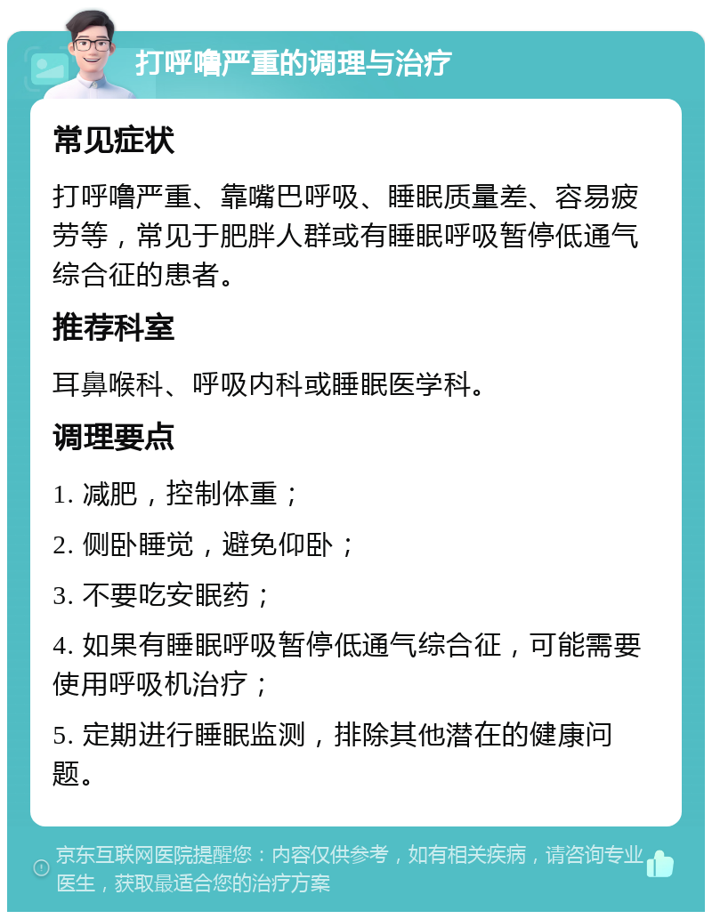 打呼噜严重的调理与治疗 常见症状 打呼噜严重、靠嘴巴呼吸、睡眠质量差、容易疲劳等，常见于肥胖人群或有睡眠呼吸暂停低通气综合征的患者。 推荐科室 耳鼻喉科、呼吸内科或睡眠医学科。 调理要点 1. 减肥，控制体重； 2. 侧卧睡觉，避免仰卧； 3. 不要吃安眠药； 4. 如果有睡眠呼吸暂停低通气综合征，可能需要使用呼吸机治疗； 5. 定期进行睡眠监测，排除其他潜在的健康问题。