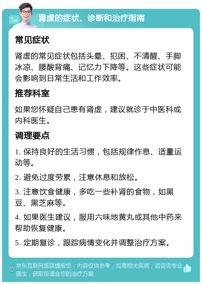 肾虚的症状、诊断和治疗指南 常见症状 肾虚的常见症状包括头晕、犯困、不清醒、手脚冰凉、腰酸背痛、记忆力下降等。这些症状可能会影响到日常生活和工作效率。 推荐科室 如果您怀疑自己患有肾虚，建议就诊于中医科或内科医生。 调理要点 1. 保持良好的生活习惯，包括规律作息、适量运动等。 2. 避免过度劳累，注意休息和放松。 3. 注意饮食健康，多吃一些补肾的食物，如黑豆、黑芝麻等。 4. 如果医生建议，服用六味地黄丸或其他中药来帮助恢复健康。 5. 定期复诊，跟踪病情变化并调整治疗方案。