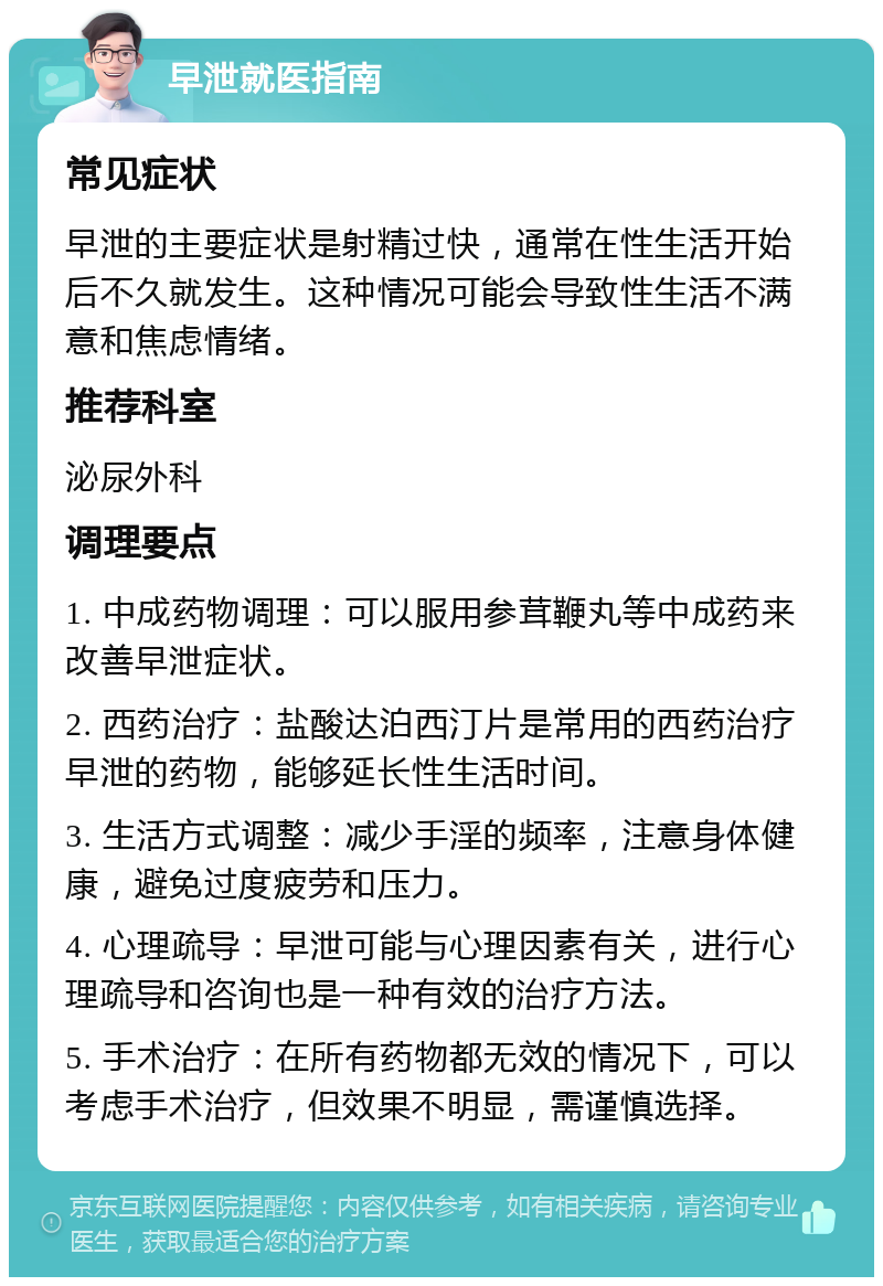 早泄就医指南 常见症状 早泄的主要症状是射精过快，通常在性生活开始后不久就发生。这种情况可能会导致性生活不满意和焦虑情绪。 推荐科室 泌尿外科 调理要点 1. 中成药物调理：可以服用参茸鞭丸等中成药来改善早泄症状。 2. 西药治疗：盐酸达泊西汀片是常用的西药治疗早泄的药物，能够延长性生活时间。 3. 生活方式调整：减少手淫的频率，注意身体健康，避免过度疲劳和压力。 4. 心理疏导：早泄可能与心理因素有关，进行心理疏导和咨询也是一种有效的治疗方法。 5. 手术治疗：在所有药物都无效的情况下，可以考虑手术治疗，但效果不明显，需谨慎选择。