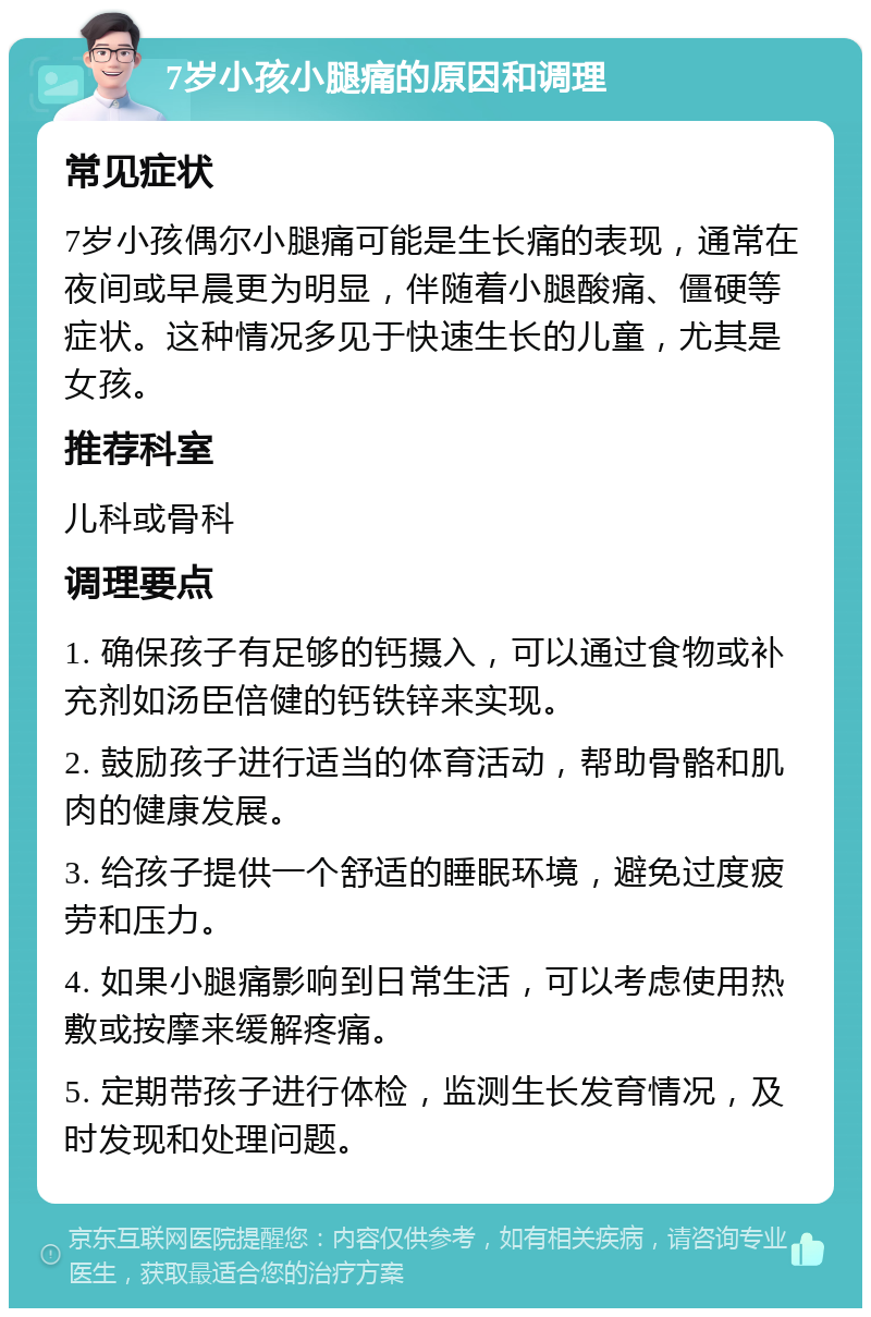 7岁小孩小腿痛的原因和调理 常见症状 7岁小孩偶尔小腿痛可能是生长痛的表现，通常在夜间或早晨更为明显，伴随着小腿酸痛、僵硬等症状。这种情况多见于快速生长的儿童，尤其是女孩。 推荐科室 儿科或骨科 调理要点 1. 确保孩子有足够的钙摄入，可以通过食物或补充剂如汤臣倍健的钙铁锌来实现。 2. 鼓励孩子进行适当的体育活动，帮助骨骼和肌肉的健康发展。 3. 给孩子提供一个舒适的睡眠环境，避免过度疲劳和压力。 4. 如果小腿痛影响到日常生活，可以考虑使用热敷或按摩来缓解疼痛。 5. 定期带孩子进行体检，监测生长发育情况，及时发现和处理问题。