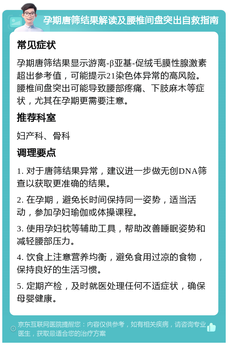 孕期唐筛结果解读及腰椎间盘突出自救指南 常见症状 孕期唐筛结果显示游离-β亚基-促绒毛膜性腺激素超出参考值，可能提示21染色体异常的高风险。腰椎间盘突出可能导致腰部疼痛、下肢麻木等症状，尤其在孕期更需要注意。 推荐科室 妇产科、骨科 调理要点 1. 对于唐筛结果异常，建议进一步做无创DNA筛查以获取更准确的结果。 2. 在孕期，避免长时间保持同一姿势，适当活动，参加孕妇瑜伽或体操课程。 3. 使用孕妇枕等辅助工具，帮助改善睡眠姿势和减轻腰部压力。 4. 饮食上注意营养均衡，避免食用过凉的食物，保持良好的生活习惯。 5. 定期产检，及时就医处理任何不适症状，确保母婴健康。