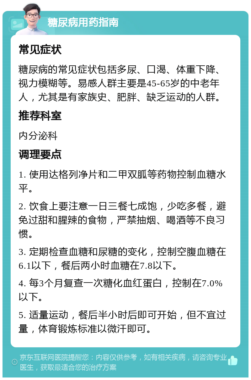 糖尿病用药指南 常见症状 糖尿病的常见症状包括多尿、口渴、体重下降、视力模糊等。易感人群主要是45-65岁的中老年人，尤其是有家族史、肥胖、缺乏运动的人群。 推荐科室 内分泌科 调理要点 1. 使用达格列净片和二甲双胍等药物控制血糖水平。 2. 饮食上要注意一日三餐七成饱，少吃多餐，避免过甜和腥辣的食物，严禁抽烟、喝酒等不良习惯。 3. 定期检查血糖和尿糖的变化，控制空腹血糖在6.1以下，餐后两小时血糖在7.8以下。 4. 每3个月复查一次糖化血红蛋白，控制在7.0%以下。 5. 适量运动，餐后半小时后即可开始，但不宜过量，体育锻炼标准以微汗即可。