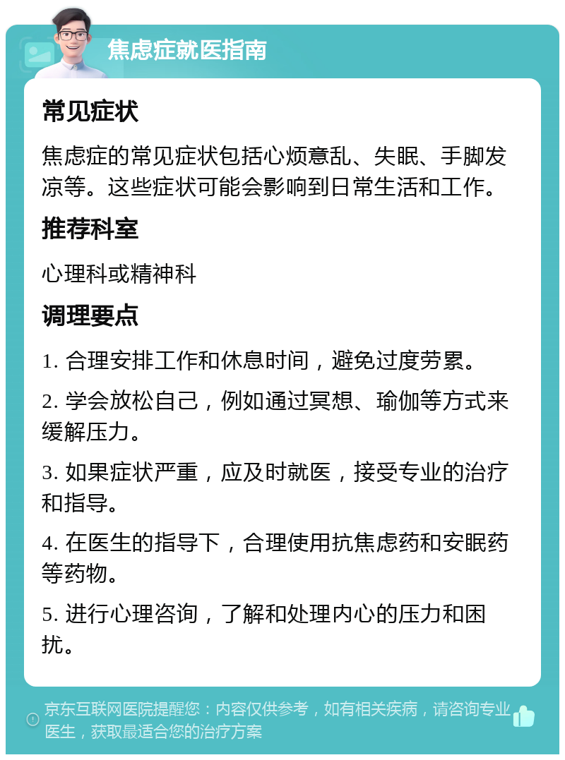 焦虑症就医指南 常见症状 焦虑症的常见症状包括心烦意乱、失眠、手脚发凉等。这些症状可能会影响到日常生活和工作。 推荐科室 心理科或精神科 调理要点 1. 合理安排工作和休息时间，避免过度劳累。 2. 学会放松自己，例如通过冥想、瑜伽等方式来缓解压力。 3. 如果症状严重，应及时就医，接受专业的治疗和指导。 4. 在医生的指导下，合理使用抗焦虑药和安眠药等药物。 5. 进行心理咨询，了解和处理内心的压力和困扰。