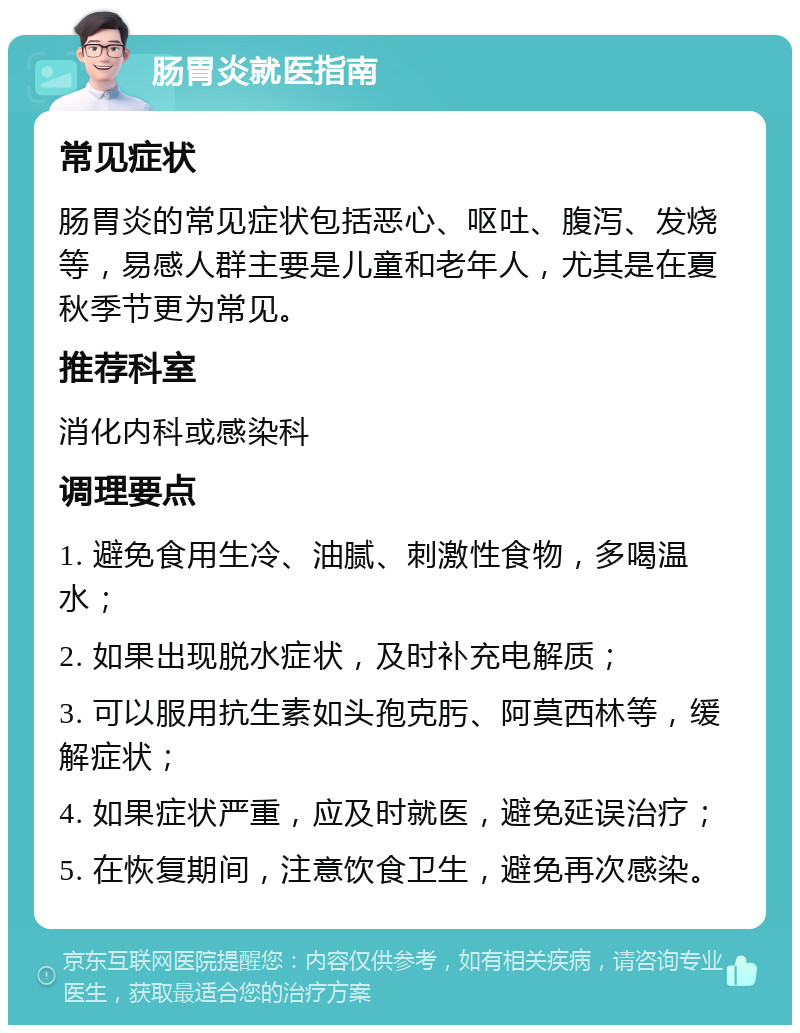 肠胃炎就医指南 常见症状 肠胃炎的常见症状包括恶心、呕吐、腹泻、发烧等，易感人群主要是儿童和老年人，尤其是在夏秋季节更为常见。 推荐科室 消化内科或感染科 调理要点 1. 避免食用生冷、油腻、刺激性食物，多喝温水； 2. 如果出现脱水症状，及时补充电解质； 3. 可以服用抗生素如头孢克肟、阿莫西林等，缓解症状； 4. 如果症状严重，应及时就医，避免延误治疗； 5. 在恢复期间，注意饮食卫生，避免再次感染。