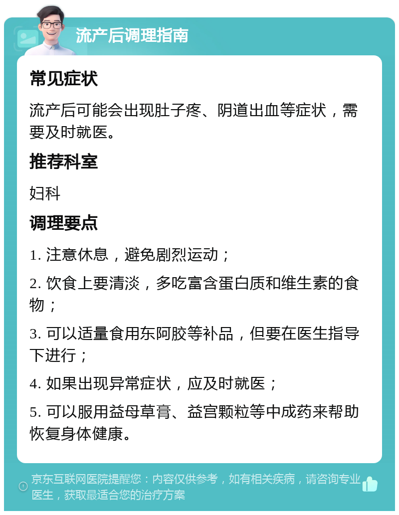 流产后调理指南 常见症状 流产后可能会出现肚子疼、阴道出血等症状，需要及时就医。 推荐科室 妇科 调理要点 1. 注意休息，避免剧烈运动； 2. 饮食上要清淡，多吃富含蛋白质和维生素的食物； 3. 可以适量食用东阿胶等补品，但要在医生指导下进行； 4. 如果出现异常症状，应及时就医； 5. 可以服用益母草膏、益宫颗粒等中成药来帮助恢复身体健康。