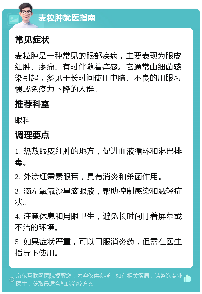 麦粒肿就医指南 常见症状 麦粒肿是一种常见的眼部疾病，主要表现为眼皮红肿、疼痛、有时伴随着痒感。它通常由细菌感染引起，多见于长时间使用电脑、不良的用眼习惯或免疫力下降的人群。 推荐科室 眼科 调理要点 1. 热敷眼皮红肿的地方，促进血液循环和淋巴排毒。 2. 外涂红霉素眼膏，具有消炎和杀菌作用。 3. 滴左氧氟沙星滴眼液，帮助控制感染和减轻症状。 4. 注意休息和用眼卫生，避免长时间盯着屏幕或不洁的环境。 5. 如果症状严重，可以口服消炎药，但需在医生指导下使用。