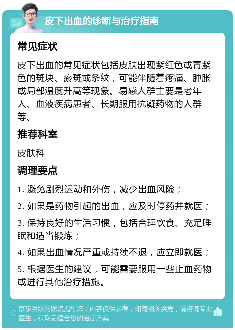 皮下出血的诊断与治疗指南 常见症状 皮下出血的常见症状包括皮肤出现紫红色或青紫色的斑块、瘀斑或条纹，可能伴随着疼痛、肿胀或局部温度升高等现象。易感人群主要是老年人、血液疾病患者、长期服用抗凝药物的人群等。 推荐科室 皮肤科 调理要点 1. 避免剧烈运动和外伤，减少出血风险； 2. 如果是药物引起的出血，应及时停药并就医； 3. 保持良好的生活习惯，包括合理饮食、充足睡眠和适当锻炼； 4. 如果出血情况严重或持续不退，应立即就医； 5. 根据医生的建议，可能需要服用一些止血药物或进行其他治疗措施。